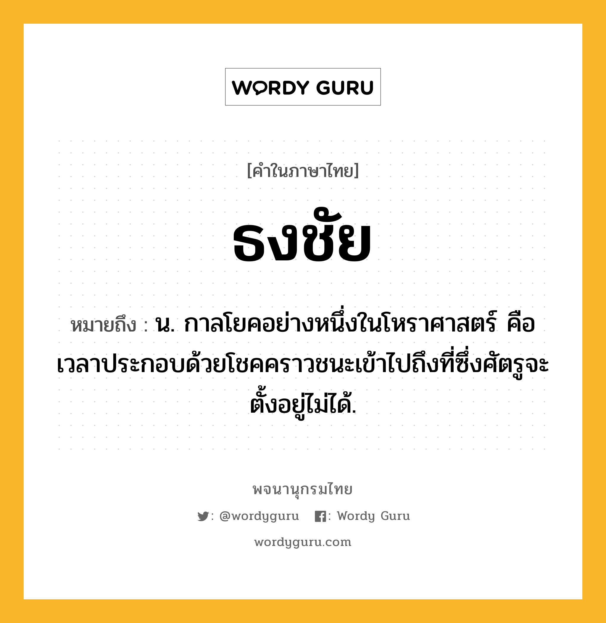 ธงชัย ความหมาย หมายถึงอะไร?, คำในภาษาไทย ธงชัย หมายถึง น. กาลโยคอย่างหนึ่งในโหราศาสตร์ คือ เวลาประกอบด้วยโชคคราวชนะเข้าไปถึงที่ซึ่งศัตรูจะตั้งอยู่ไม่ได้.