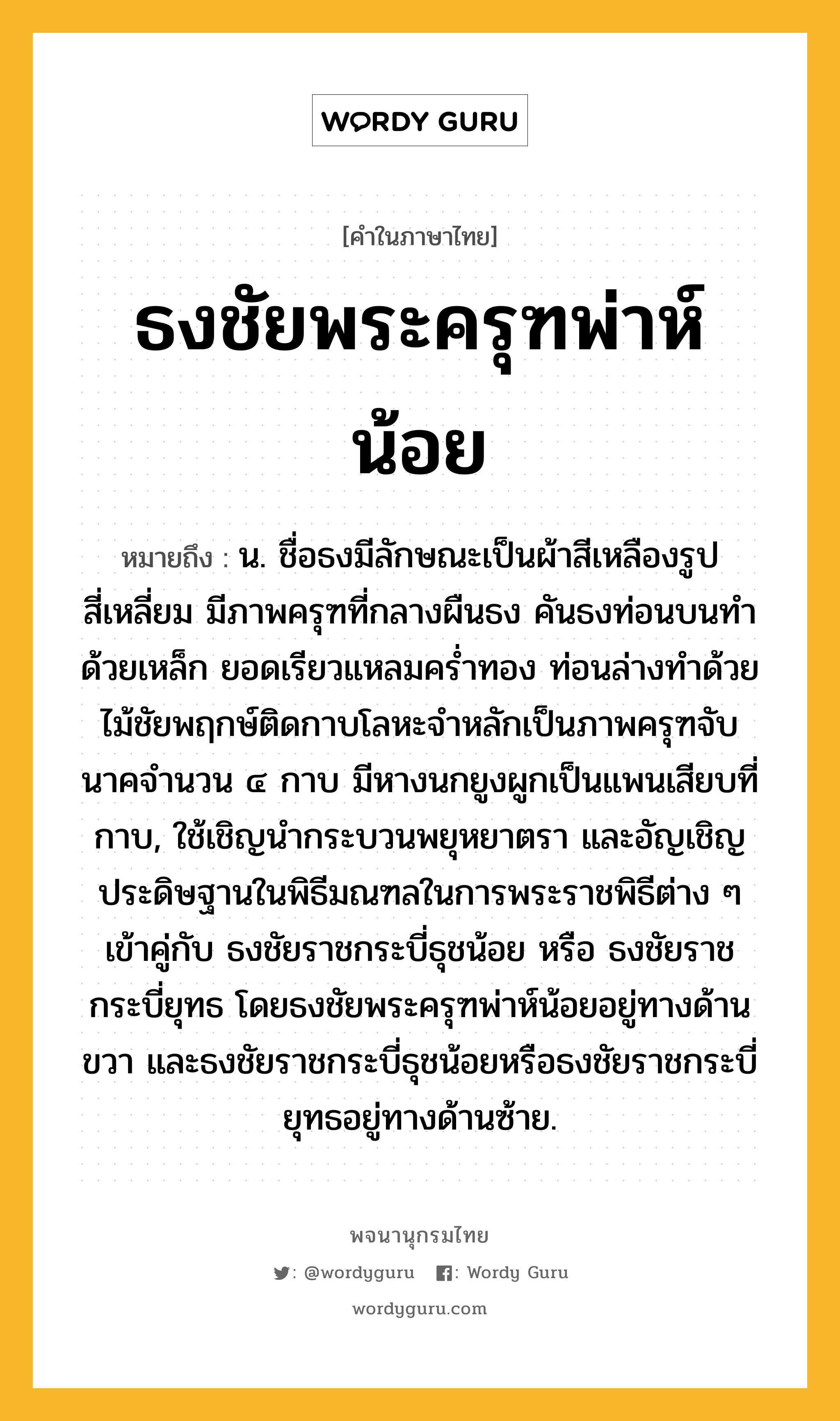 ธงชัยพระครุฑพ่าห์น้อย ความหมาย หมายถึงอะไร?, คำในภาษาไทย ธงชัยพระครุฑพ่าห์น้อย หมายถึง น. ชื่อธงมีลักษณะเป็นผ้าสีเหลืองรูปสี่เหลี่ยม มีภาพครุฑที่กลางผืนธง คันธงท่อนบนทำด้วยเหล็ก ยอดเรียวแหลมคร่ำทอง ท่อนล่างทำด้วยไม้ชัยพฤกษ์ติดกาบโลหะจำหลักเป็นภาพครุฑจับนาคจำนวน ๔ กาบ มีหางนกยูงผูกเป็นแพนเสียบที่กาบ, ใช้เชิญนำกระบวนพยุหยาตรา และอัญเชิญประดิษฐานในพิธีมณฑลในการพระราชพิธีต่าง ๆ เข้าคู่กับ ธงชัยราชกระบี่ธุชน้อย หรือ ธงชัยราชกระบี่ยุทธ โดยธงชัยพระครุฑพ่าห์น้อยอยู่ทางด้านขวา และธงชัยราชกระบี่ธุชน้อยหรือธงชัยราชกระบี่ยุทธอยู่ทางด้านซ้าย.