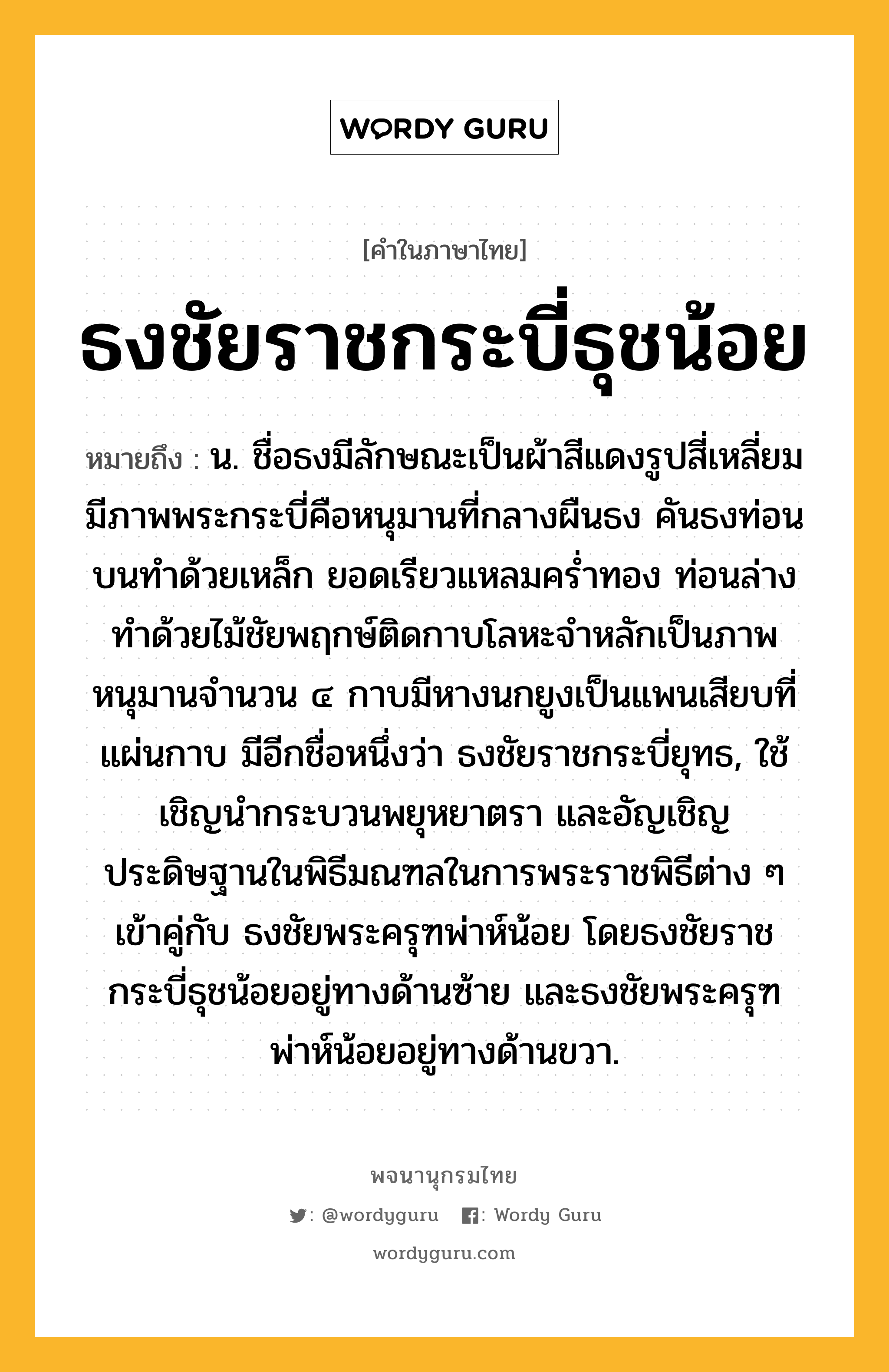 ธงชัยราชกระบี่ธุชน้อย ความหมาย หมายถึงอะไร?, คำในภาษาไทย ธงชัยราชกระบี่ธุชน้อย หมายถึง น. ชื่อธงมีลักษณะเป็นผ้าสีแดงรูปสี่เหลี่ยม มีภาพพระกระบี่คือหนุมานที่กลางผืนธง คันธงท่อนบนทำด้วยเหล็ก ยอดเรียวแหลมคร่ำทอง ท่อนล่างทำด้วยไม้ชัยพฤกษ์ติดกาบโลหะจำหลักเป็นภาพหนุมานจำนวน ๔ กาบมีหางนกยูงเป็นแพนเสียบที่แผ่นกาบ มีอีกชื่อหนึ่งว่า ธงชัยราชกระบี่ยุทธ, ใช้เชิญนำกระบวนพยุหยาตรา และอัญเชิญประดิษฐานในพิธีมณฑลในการพระราชพิธีต่าง ๆ เข้าคู่กับ ธงชัยพระครุฑพ่าห์น้อย โดยธงชัยราชกระบี่ธุชน้อยอยู่ทางด้านซ้าย และธงชัยพระครุฑพ่าห์น้อยอยู่ทางด้านขวา.