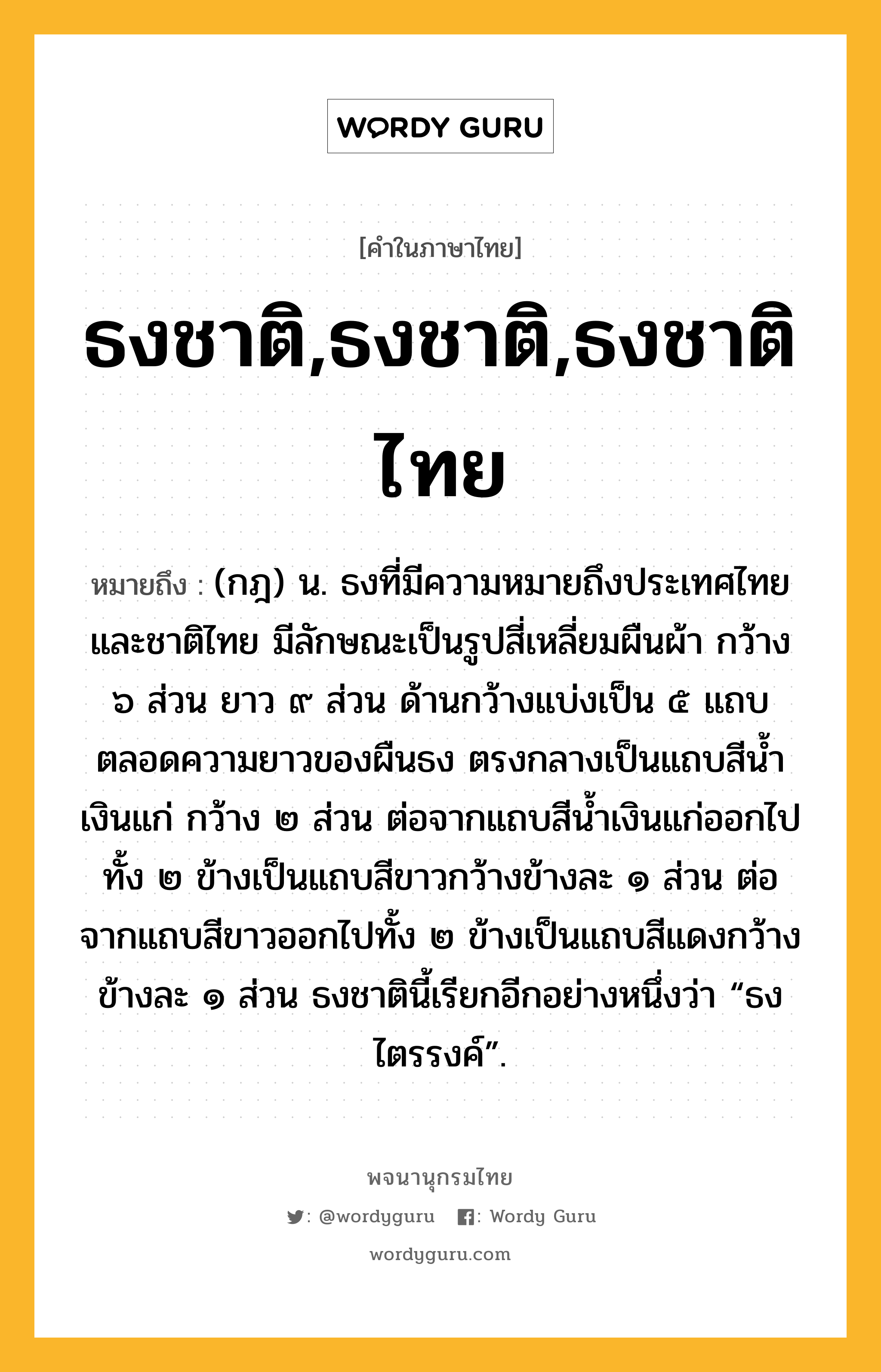 ธงชาติ,ธงชาติ,ธงชาติไทย ความหมาย หมายถึงอะไร?, คำในภาษาไทย ธงชาติ,ธงชาติ,ธงชาติไทย หมายถึง (กฎ) น. ธงที่มีความหมายถึงประเทศไทยและชาติไทย มีลักษณะเป็นรูปสี่เหลี่ยมผืนผ้า กว้าง ๖ ส่วน ยาว ๙ ส่วน ด้านกว้างแบ่งเป็น ๕ แถบตลอดความยาวของผืนธง ตรงกลางเป็นแถบสีนํ้าเงินแก่ กว้าง ๒ ส่วน ต่อจากแถบสีนํ้าเงินแก่ออกไปทั้ง ๒ ข้างเป็นแถบสีขาวกว้างข้างละ ๑ ส่วน ต่อจากแถบสีขาวออกไปทั้ง ๒ ข้างเป็นแถบสีแดงกว้างข้างละ ๑ ส่วน ธงชาตินี้เรียกอีกอย่างหนึ่งว่า “ธงไตรรงค์”.