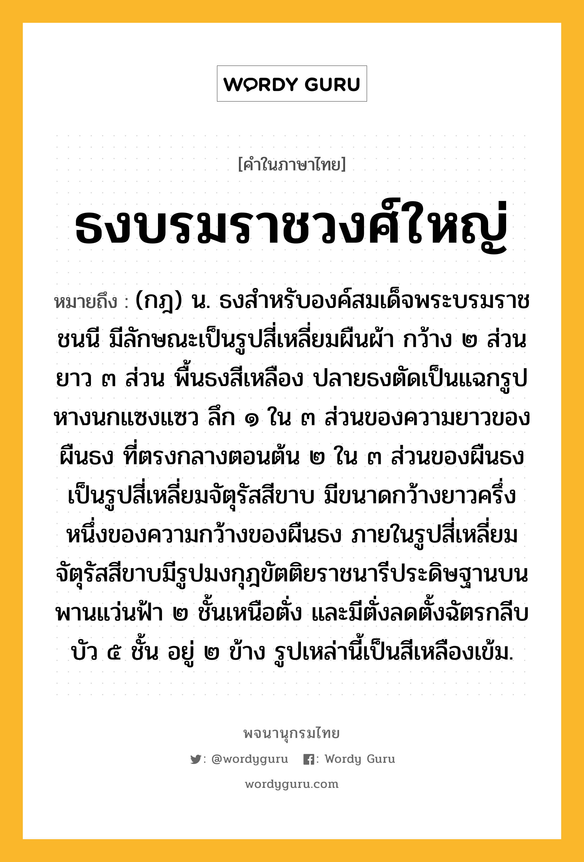 ธงบรมราชวงศ์ใหญ่ ความหมาย หมายถึงอะไร?, คำในภาษาไทย ธงบรมราชวงศ์ใหญ่ หมายถึง (กฎ) น. ธงสําหรับองค์สมเด็จพระบรมราชชนนี มีลักษณะเป็นรูปสี่เหลี่ยมผืนผ้า กว้าง ๒ ส่วน ยาว ๓ ส่วน พื้นธงสีเหลือง ปลายธงตัดเป็นแฉกรูปหางนกแซงแซว ลึก ๑ ใน ๓ ส่วนของความยาวของผืนธง ที่ตรงกลางตอนต้น ๒ ใน ๓ ส่วนของผืนธงเป็นรูปสี่เหลี่ยมจัตุรัสสีขาบ มีขนาดกว้างยาวครึ่งหนึ่งของความกว้างของผืนธง ภายในรูปสี่เหลี่ยมจัตุรัสสีขาบมีรูปมงกุฎขัตติยราชนารีประดิษฐานบนพานแว่นฟ้า ๒ ชั้นเหนือตั่ง และมีตั่งลดตั้งฉัตรกลีบบัว ๕ ชั้น อยู่ ๒ ข้าง รูปเหล่านี้เป็นสีเหลืองเข้ม.