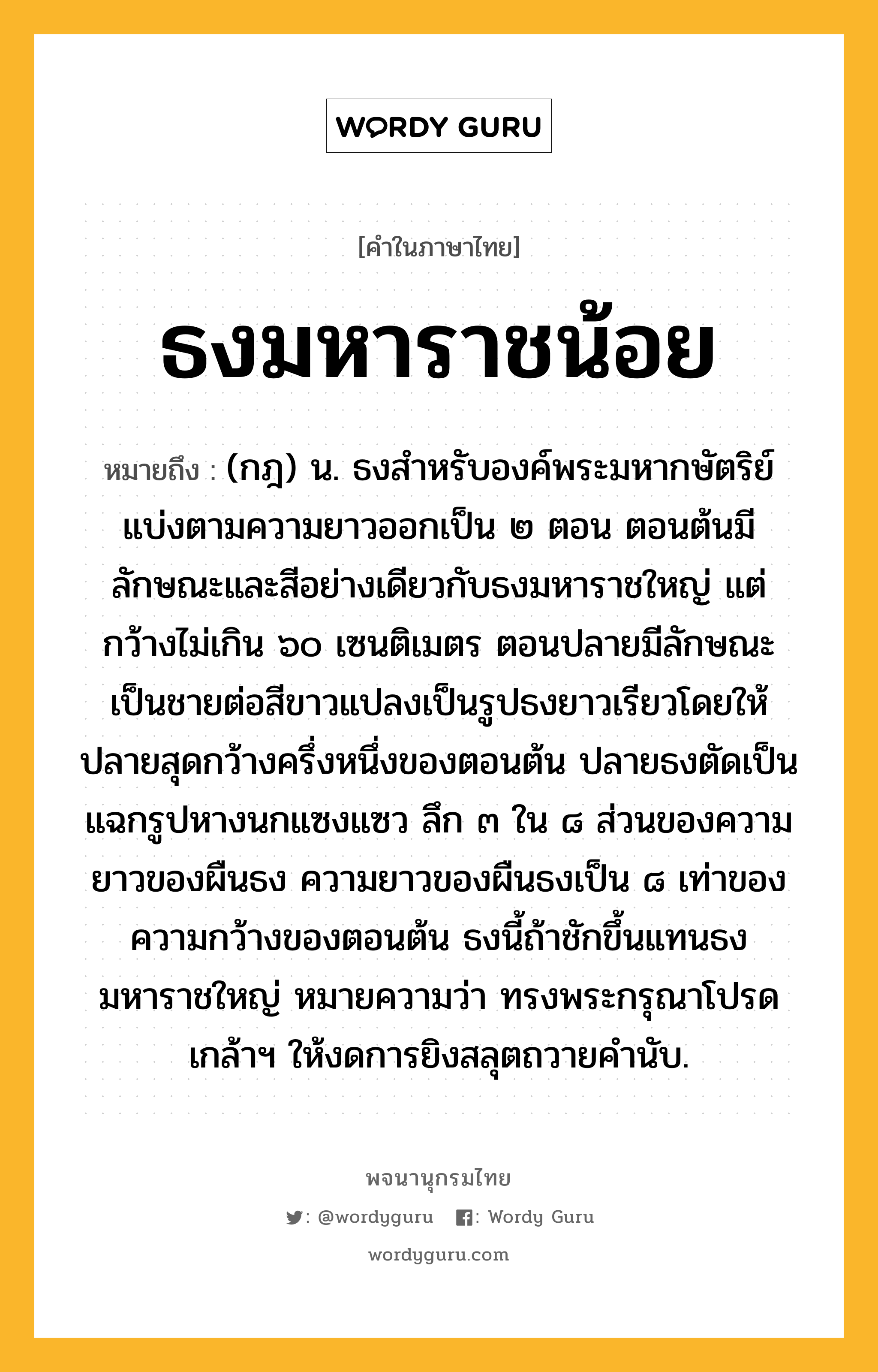 ธงมหาราชน้อย ความหมาย หมายถึงอะไร?, คำในภาษาไทย ธงมหาราชน้อย หมายถึง (กฎ) น. ธงสําหรับองค์พระมหากษัตริย์ แบ่งตามความยาวออกเป็น ๒ ตอน ตอนต้นมีลักษณะและสีอย่างเดียวกับธงมหาราชใหญ่ แต่กว้างไม่เกิน ๖๐ เซนติเมตร ตอนปลายมีลักษณะเป็นชายต่อสีขาวแปลงเป็นรูปธงยาวเรียวโดยให้ปลายสุดกว้างครึ่งหนึ่งของตอนต้น ปลายธงตัดเป็นแฉกรูปหางนกแซงแซว ลึก ๓ ใน ๘ ส่วนของความยาวของผืนธง ความยาวของผืนธงเป็น ๘ เท่าของความกว้างของตอนต้น ธงนี้ถ้าชักขึ้นแทนธงมหาราชใหญ่ หมายความว่า ทรงพระกรุณาโปรดเกล้าฯ ให้งดการยิงสลุตถวายคํานับ.