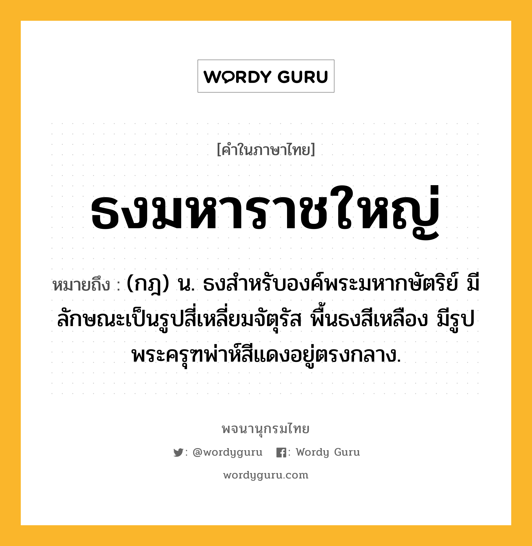 ธงมหาราชใหญ่ ความหมาย หมายถึงอะไร?, คำในภาษาไทย ธงมหาราชใหญ่ หมายถึง (กฎ) น. ธงสําหรับองค์พระมหากษัตริย์ มีลักษณะเป็นรูปสี่เหลี่ยมจัตุรัส พื้นธงสีเหลือง มีรูปพระครุฑพ่าห์สีแดงอยู่ตรงกลาง.