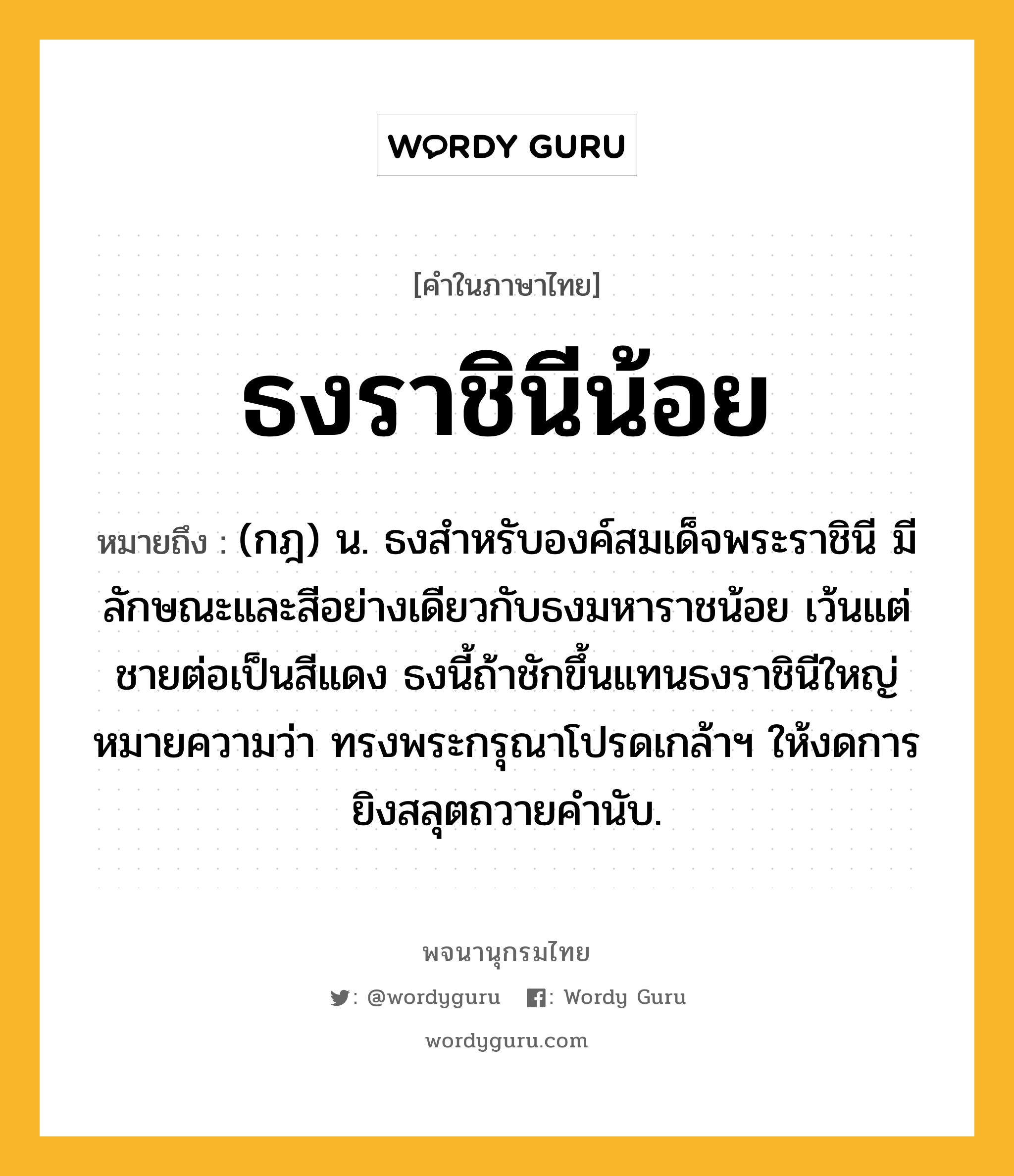 ธงราชินีน้อย ความหมาย หมายถึงอะไร?, คำในภาษาไทย ธงราชินีน้อย หมายถึง (กฎ) น. ธงสําหรับองค์สมเด็จพระราชินี มีลักษณะและสีอย่างเดียวกับธงมหาราชน้อย เว้นแต่ชายต่อเป็นสีแดง ธงนี้ถ้าชักขึ้นแทนธงราชินีใหญ่ หมายความว่า ทรงพระกรุณาโปรดเกล้าฯ ให้งดการยิงสลุตถวายคํานับ.