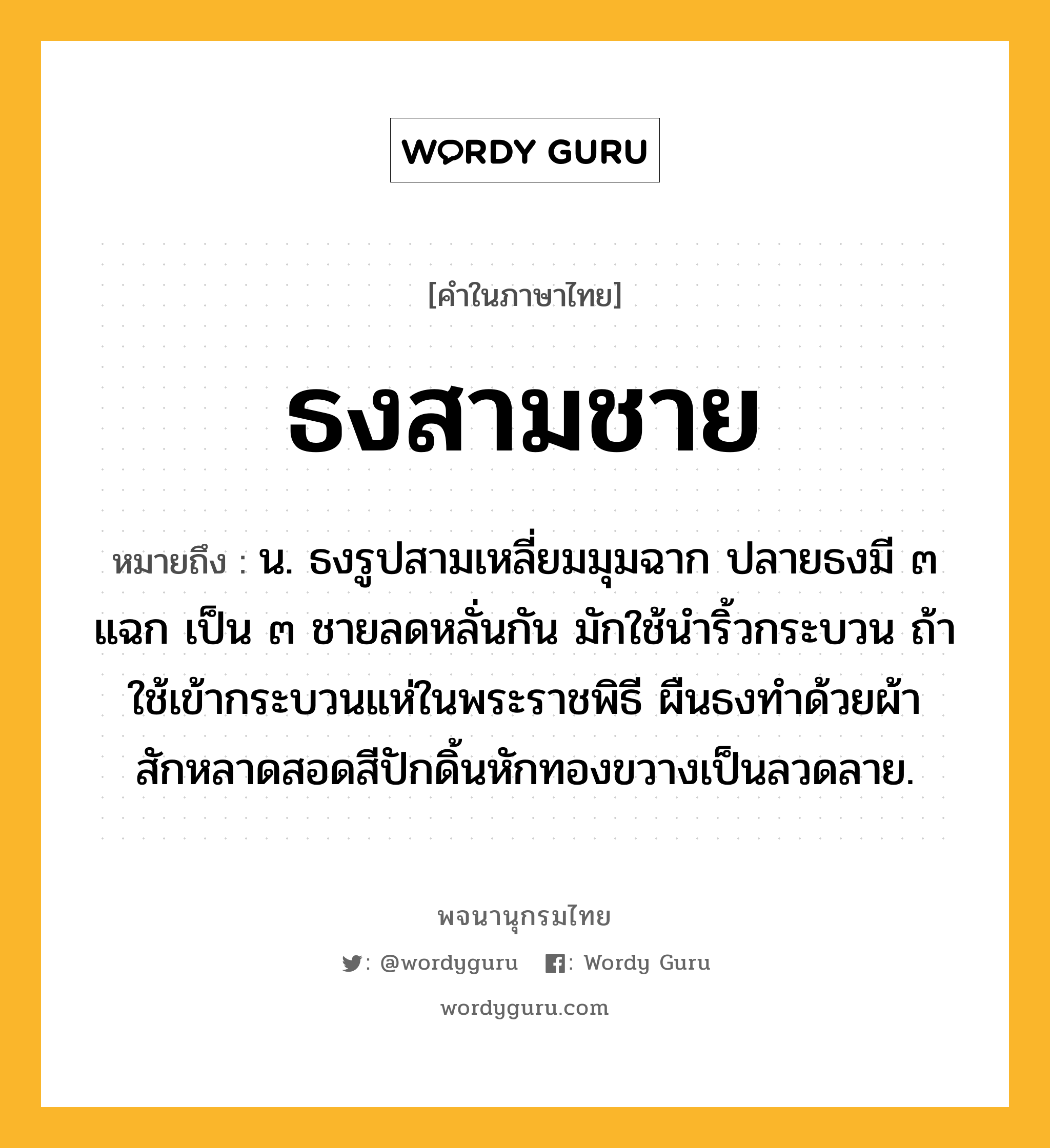 ธงสามชาย ความหมาย หมายถึงอะไร?, คำในภาษาไทย ธงสามชาย หมายถึง น. ธงรูปสามเหลี่ยมมุมฉาก ปลายธงมี ๓ แฉก เป็น ๓ ชายลดหลั่นกัน มักใช้นำริ้วกระบวน ถ้าใช้เข้ากระบวนแห่ในพระราชพิธี ผืนธงทำด้วยผ้าสักหลาดสอดสีปักดิ้นหักทองขวางเป็นลวดลาย.