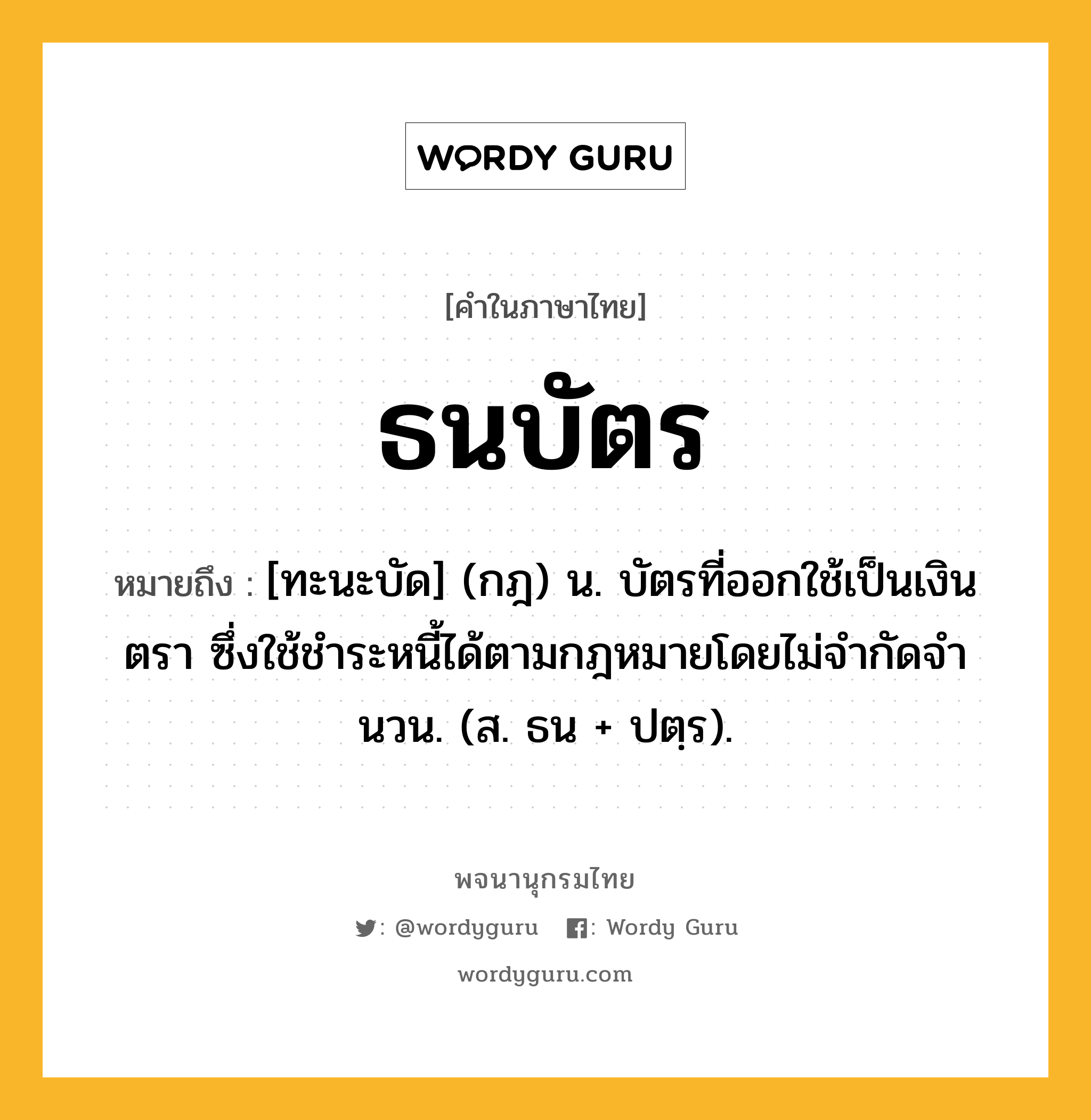 ธนบัตร ความหมาย หมายถึงอะไร?, คำในภาษาไทย ธนบัตร หมายถึง [ทะนะบัด] (กฎ) น. บัตรที่ออกใช้เป็นเงินตรา ซึ่งใช้ชําระหนี้ได้ตามกฎหมายโดยไม่จํากัดจํานวน. (ส. ธน + ปตฺร).