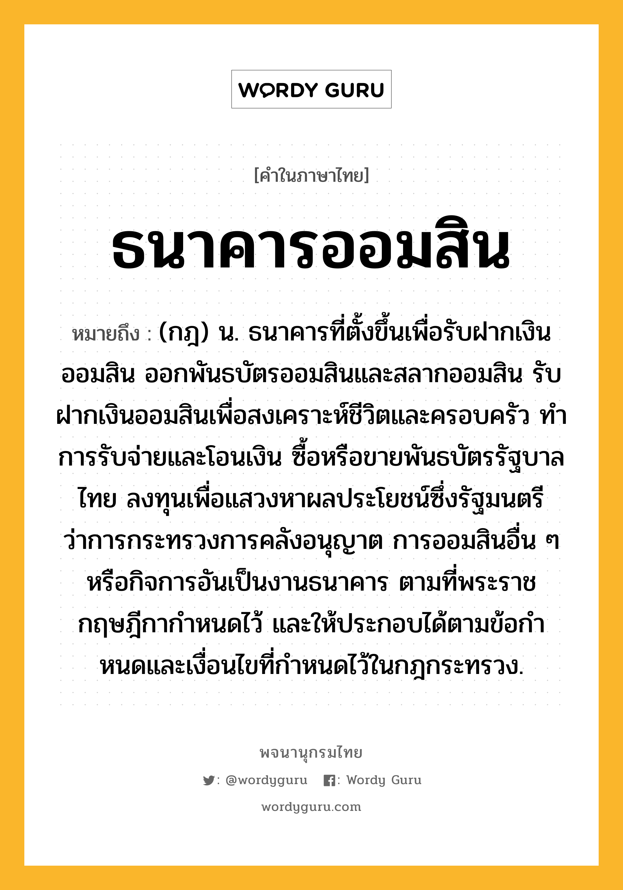 ธนาคารออมสิน ความหมาย หมายถึงอะไร?, คำในภาษาไทย ธนาคารออมสิน หมายถึง (กฎ) น. ธนาคารที่ตั้งขึ้นเพื่อรับฝากเงินออมสิน ออกพันธบัตรออมสินและสลากออมสิน รับฝากเงินออมสินเพื่อสงเคราะห์ชีวิตและครอบครัว ทําการรับจ่ายและโอนเงิน ซื้อหรือขายพันธบัตรรัฐบาลไทย ลงทุนเพื่อแสวงหาผลประโยชน์ซึ่งรัฐมนตรีว่าการกระทรวงการคลังอนุญาต การออมสินอื่น ๆ หรือกิจการอันเป็นงานธนาคาร ตามที่พระราชกฤษฎีกากําหนดไว้ และให้ประกอบได้ตามข้อกําหนดและเงื่อนไขที่กําหนดไว้ในกฎกระทรวง.