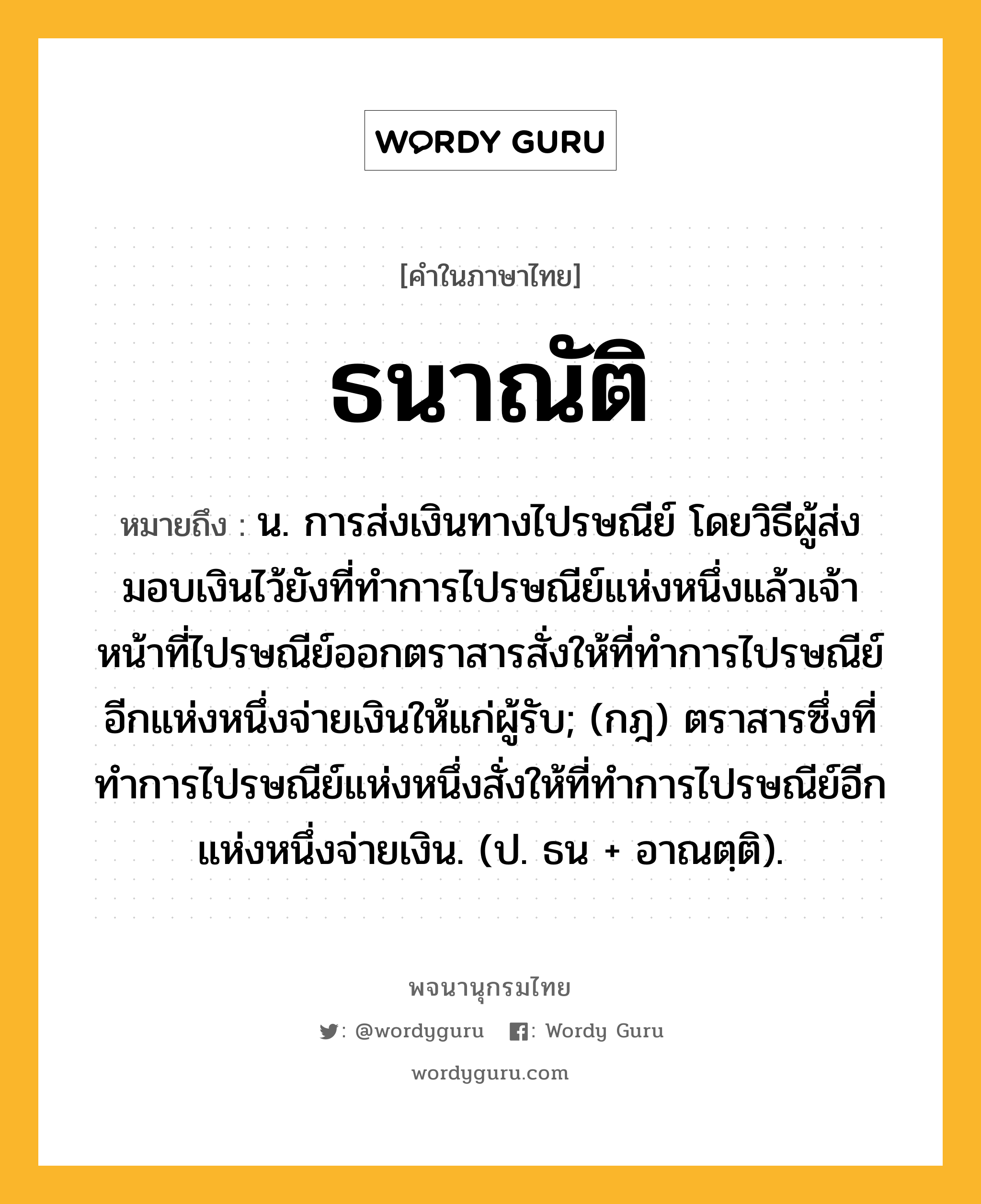 ธนาณัติ ความหมาย หมายถึงอะไร?, คำในภาษาไทย ธนาณัติ หมายถึง น. การส่งเงินทางไปรษณีย์ โดยวิธีผู้ส่งมอบเงินไว้ยังที่ทําการไปรษณีย์แห่งหนึ่งแล้วเจ้าหน้าที่ไปรษณีย์ออกตราสารสั่งให้ที่ทําการไปรษณีย์อีกแห่งหนึ่งจ่ายเงินให้แก่ผู้รับ; (กฎ) ตราสารซึ่งที่ทําการไปรษณีย์แห่งหนึ่งสั่งให้ที่ทําการไปรษณีย์อีกแห่งหนึ่งจ่ายเงิน. (ป. ธน + อาณตฺติ).