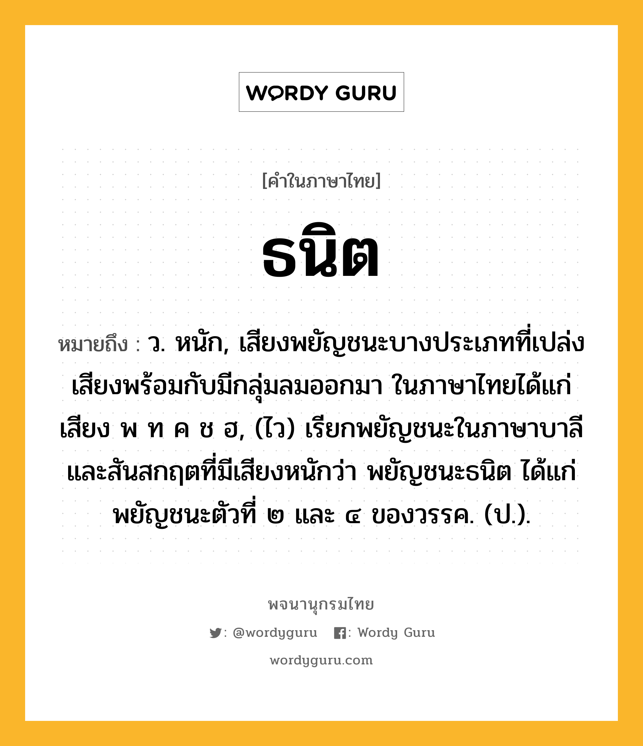 ธนิต ความหมาย หมายถึงอะไร?, คำในภาษาไทย ธนิต หมายถึง ว. หนัก, เสียงพยัญชนะบางประเภทที่เปล่งเสียงพร้อมกับมีกลุ่มลมออกมา ในภาษาไทยได้แก่เสียง พ ท ค ช ฮ, (ไว) เรียกพยัญชนะในภาษาบาลีและสันสกฤตที่มีเสียงหนักว่า พยัญชนะธนิต ได้แก่ พยัญชนะตัวที่ ๒ และ ๔ ของวรรค. (ป.).