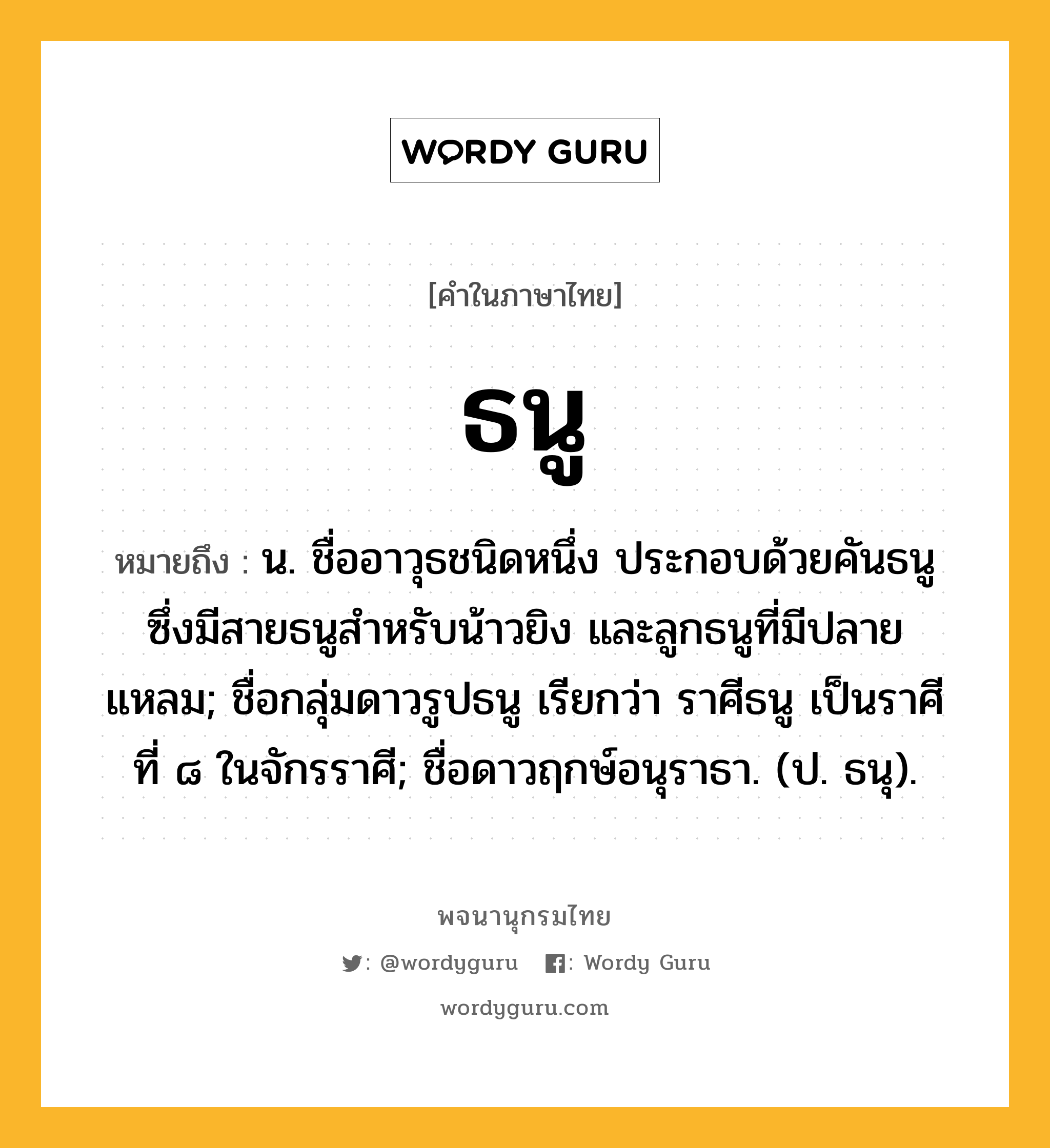 ธนู ความหมาย หมายถึงอะไร?, คำในภาษาไทย ธนู หมายถึง น. ชื่ออาวุธชนิดหนึ่ง ประกอบด้วยคันธนูซึ่งมีสายธนูสำหรับน้าวยิง และลูกธนูที่มีปลายแหลม; ชื่อกลุ่มดาวรูปธนู เรียกว่า ราศีธนู เป็นราศีที่ ๘ ในจักรราศี; ชื่อดาวฤกษ์อนุราธา. (ป. ธนุ).