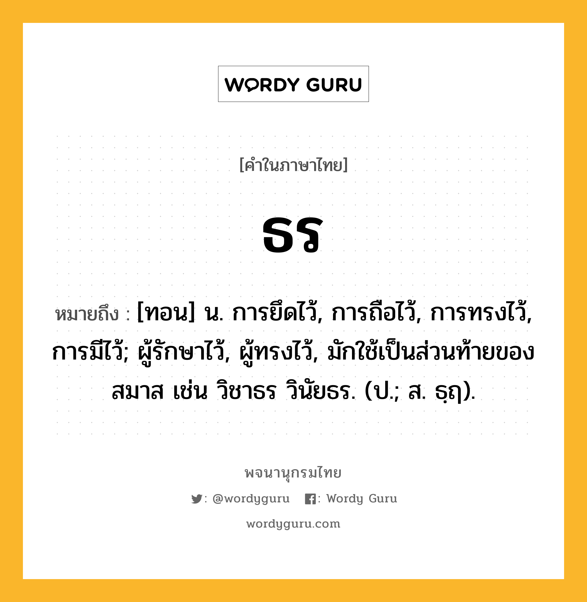 ธร ความหมาย หมายถึงอะไร?, คำในภาษาไทย ธร หมายถึง [ทอน] น. การยึดไว้, การถือไว้, การทรงไว้, การมีไว้; ผู้รักษาไว้, ผู้ทรงไว้, มักใช้เป็นส่วนท้ายของสมาส เช่น วิชาธร วินัยธร. (ป.; ส. ธฺฤ).