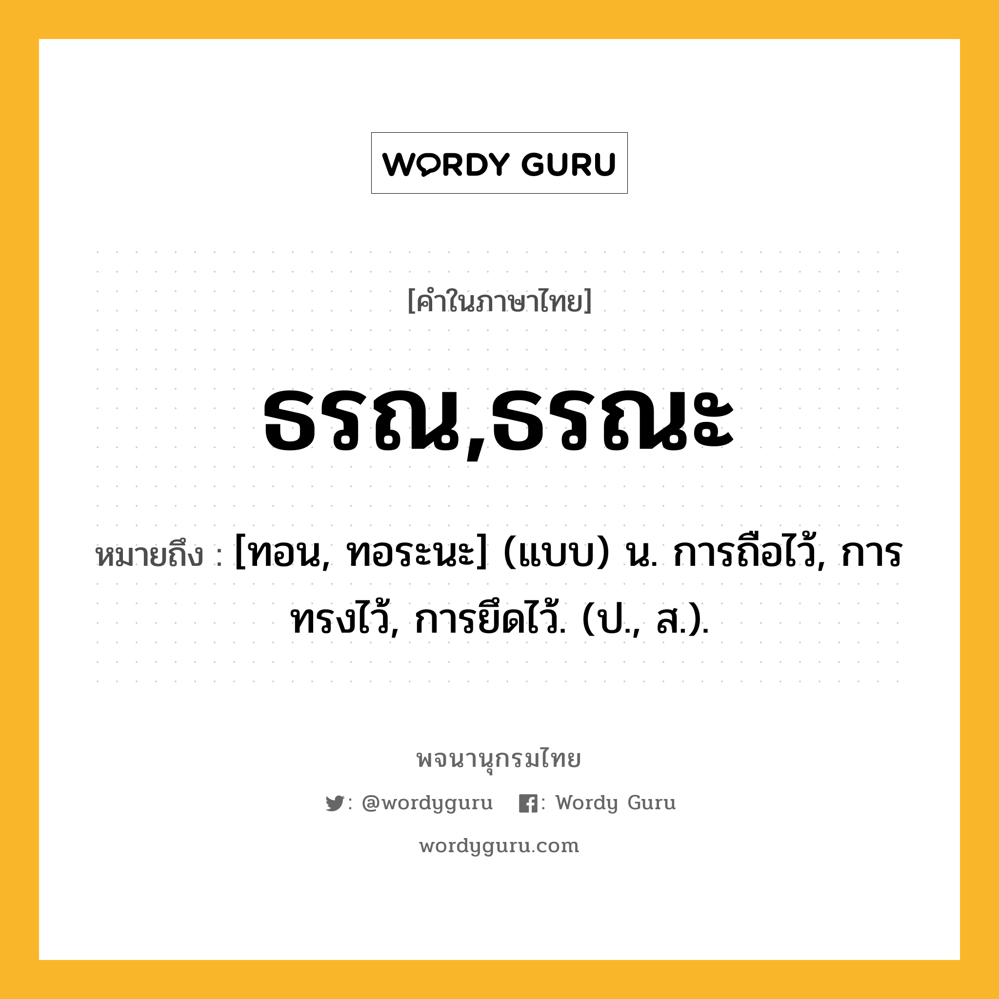 ธรณ,ธรณะ ความหมาย หมายถึงอะไร?, คำในภาษาไทย ธรณ,ธรณะ หมายถึง [ทอน, ทอระนะ] (แบบ) น. การถือไว้, การทรงไว้, การยึดไว้. (ป., ส.).