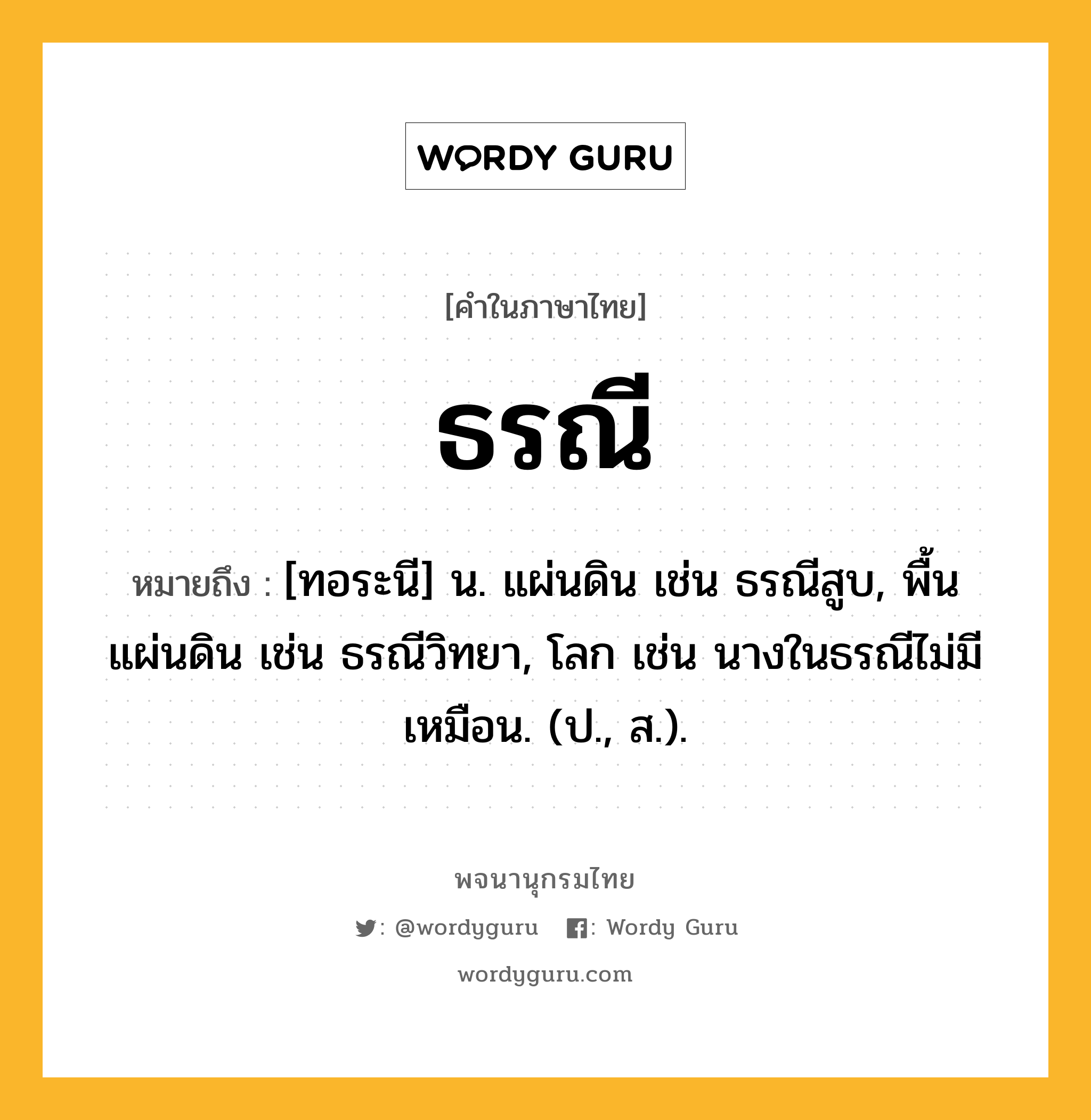 ธรณี ความหมาย หมายถึงอะไร?, คำในภาษาไทย ธรณี หมายถึง [ทอระนี] น. แผ่นดิน เช่น ธรณีสูบ, พื้นแผ่นดิน เช่น ธรณีวิทยา, โลก เช่น นางในธรณีไม่มีเหมือน. (ป., ส.).