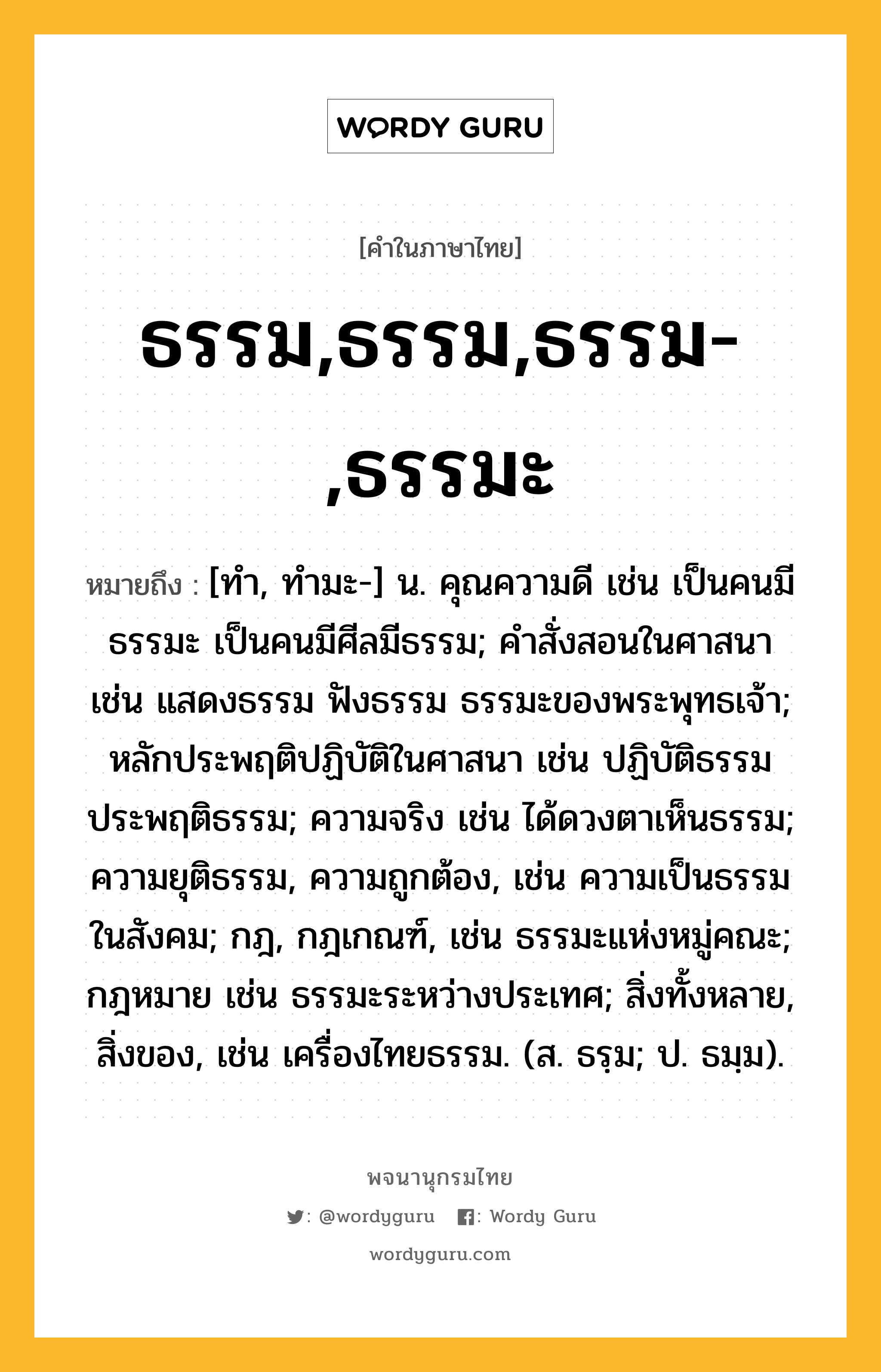 ธรรม,ธรรม,ธรรม-,ธรรมะ ความหมาย หมายถึงอะไร?, คำในภาษาไทย ธรรม,ธรรม,ธรรม-,ธรรมะ หมายถึง [ทํา, ทํามะ-] น. คุณความดี เช่น เป็นคนมีธรรมะ เป็นคนมีศีลมีธรรม; คําสั่งสอนในศาสนา เช่น แสดงธรรม ฟังธรรม ธรรมะของพระพุทธเจ้า; หลักประพฤติปฏิบัติในศาสนา เช่น ปฏิบัติธรรม ประพฤติธรรม; ความจริง เช่น ได้ดวงตาเห็นธรรม; ความยุติธรรม, ความถูกต้อง, เช่น ความเป็นธรรมในสังคม; กฎ, กฎเกณฑ์, เช่น ธรรมะแห่งหมู่คณะ; กฎหมาย เช่น ธรรมะระหว่างประเทศ; สิ่งทั้งหลาย, สิ่งของ, เช่น เครื่องไทยธรรม. (ส. ธรฺม; ป. ธมฺม).