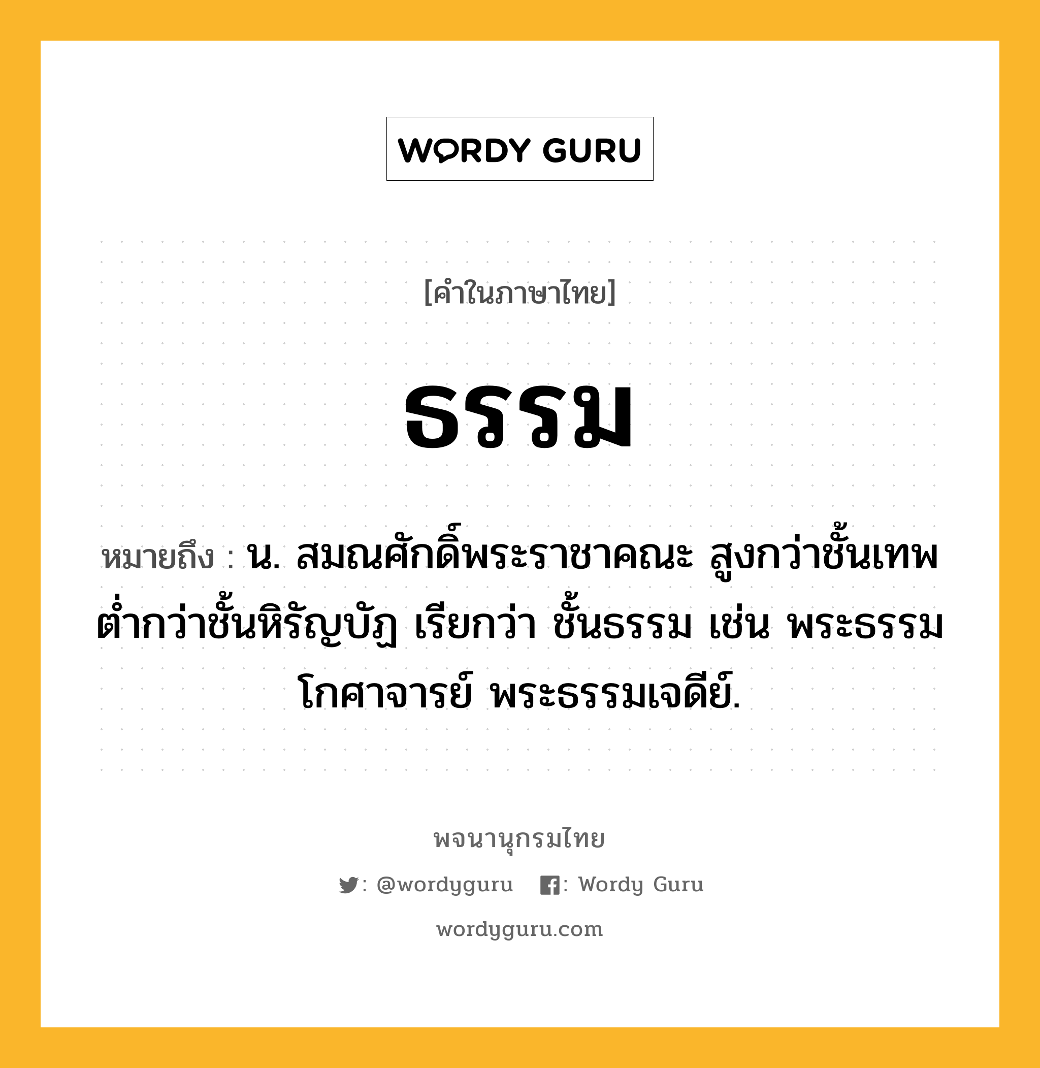 ธรรม ความหมาย หมายถึงอะไร?, คำในภาษาไทย ธรรม หมายถึง น. สมณศักดิ์พระราชาคณะ สูงกว่าชั้นเทพ ตํ่ากว่าชั้นหิรัญบัฏ เรียกว่า ชั้นธรรม เช่น พระธรรมโกศาจารย์ พระธรรมเจดีย์.