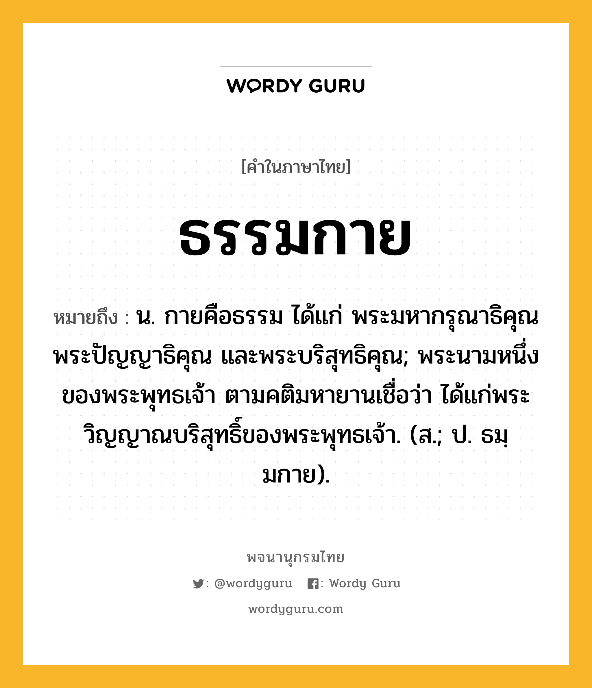 ธรรมกาย ความหมาย หมายถึงอะไร?, คำในภาษาไทย ธรรมกาย หมายถึง น. กายคือธรรม ได้แก่ พระมหากรุณาธิคุณ พระปัญญาธิคุณ และพระบริสุทธิคุณ; พระนามหนึ่งของพระพุทธเจ้า ตามคติมหายานเชื่อว่า ได้แก่พระวิญญาณบริสุทธิ์ของพระพุทธเจ้า. (ส.; ป. ธมฺมกาย).