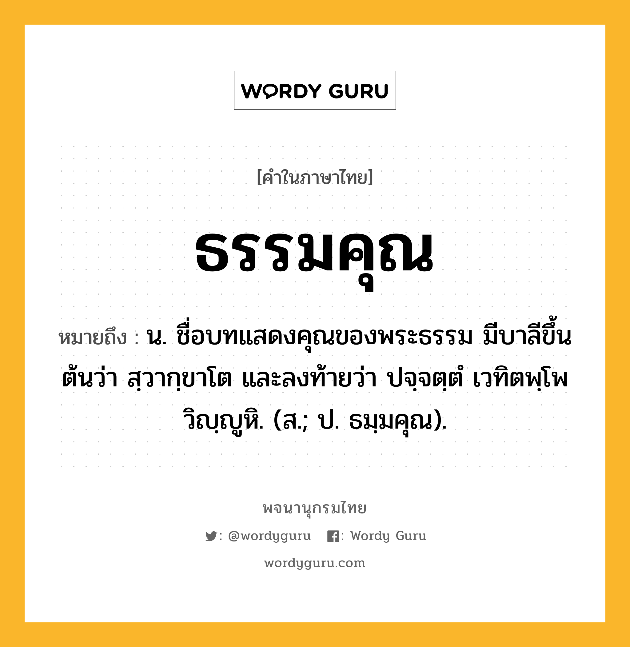 ธรรมคุณ ความหมาย หมายถึงอะไร?, คำในภาษาไทย ธรรมคุณ หมายถึง น. ชื่อบทแสดงคุณของพระธรรม มีบาลีขึ้นต้นว่า สฺวากฺขาโต และลงท้ายว่า ปจฺจตฺตํ เวทิตพฺโพ วิญฺญูหิ. (ส.; ป. ธมฺมคุณ).