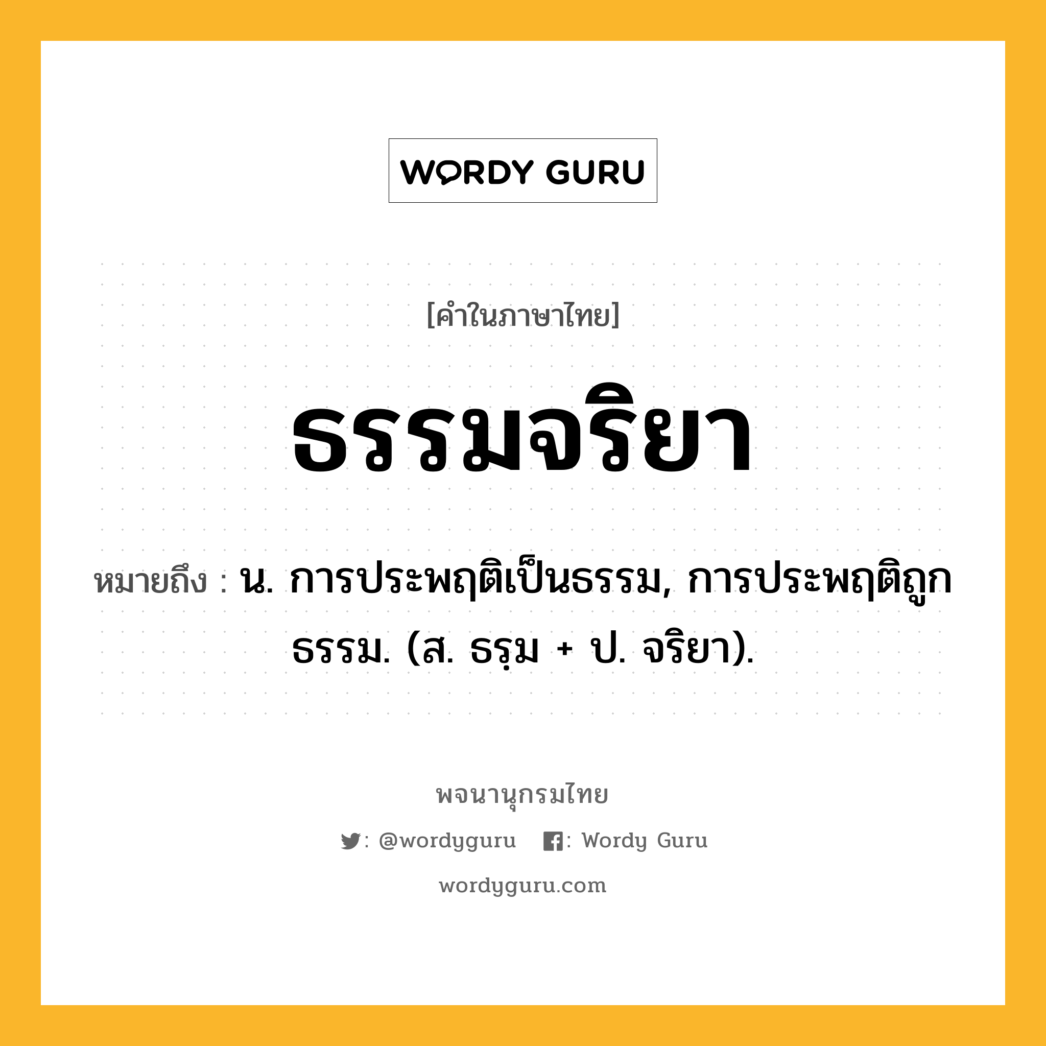 ธรรมจริยา ความหมาย หมายถึงอะไร?, คำในภาษาไทย ธรรมจริยา หมายถึง น. การประพฤติเป็นธรรม, การประพฤติถูกธรรม. (ส. ธรฺม + ป. จริยา).