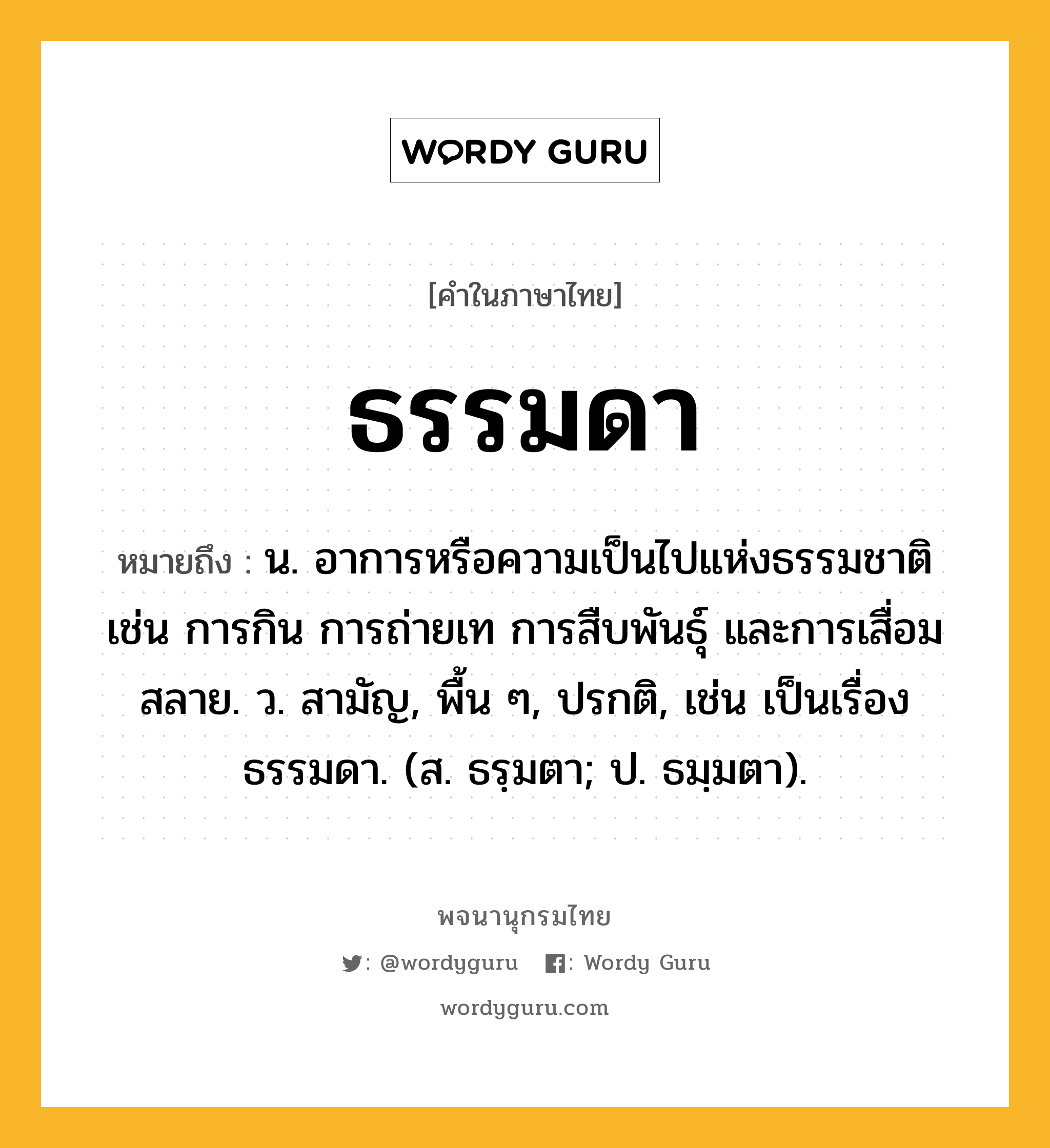 ธรรมดา ความหมาย หมายถึงอะไร?, คำในภาษาไทย ธรรมดา หมายถึง น. อาการหรือความเป็นไปแห่งธรรมชาติ เช่น การกิน การถ่ายเท การสืบพันธุ์ และการเสื่อมสลาย. ว. สามัญ, พื้น ๆ, ปรกติ, เช่น เป็นเรื่องธรรมดา. (ส. ธรฺมตา; ป. ธมฺมตา).