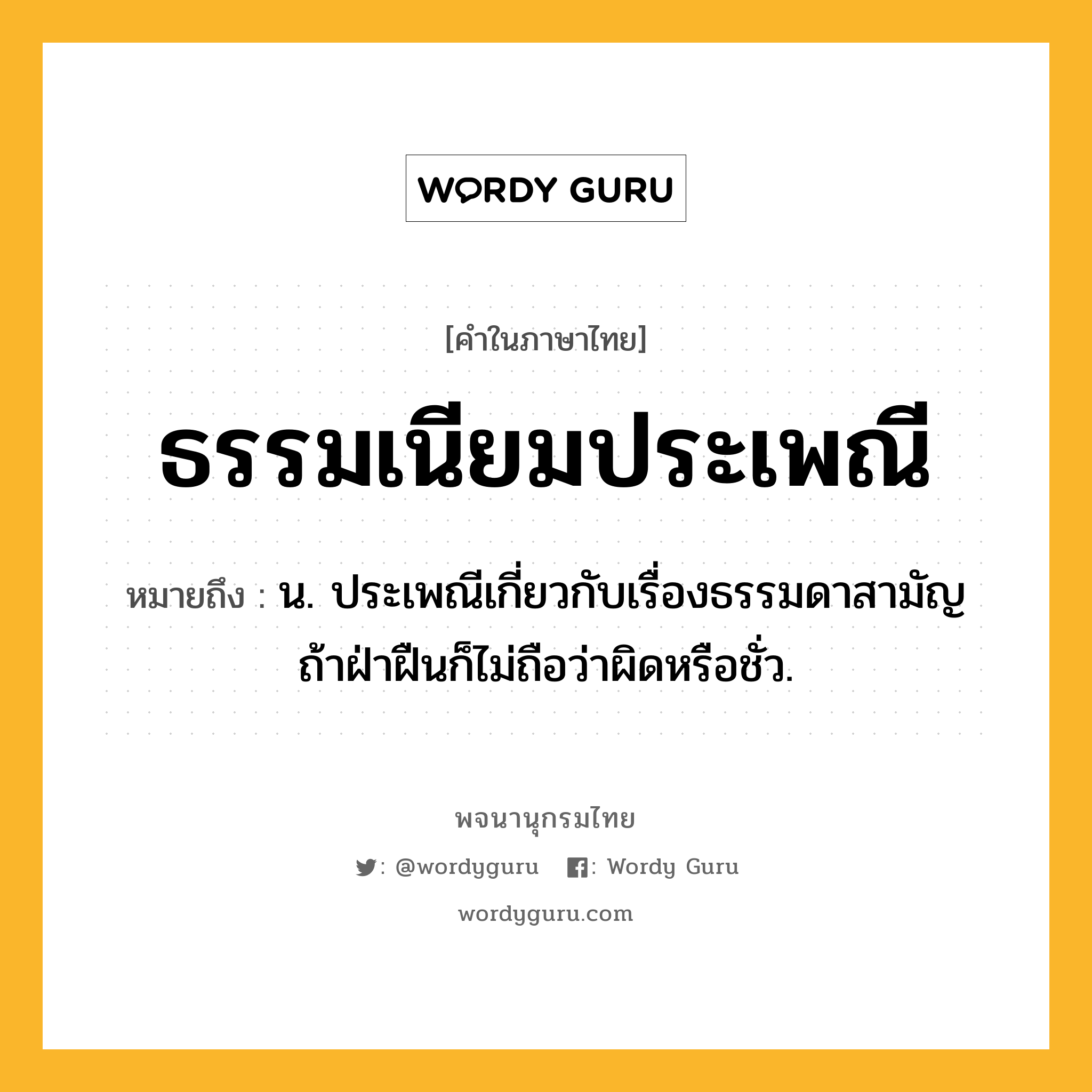 ธรรมเนียมประเพณี ความหมาย หมายถึงอะไร?, คำในภาษาไทย ธรรมเนียมประเพณี หมายถึง น. ประเพณีเกี่ยวกับเรื่องธรรมดาสามัญ ถ้าฝ่าฝืนก็ไม่ถือว่าผิดหรือชั่ว.