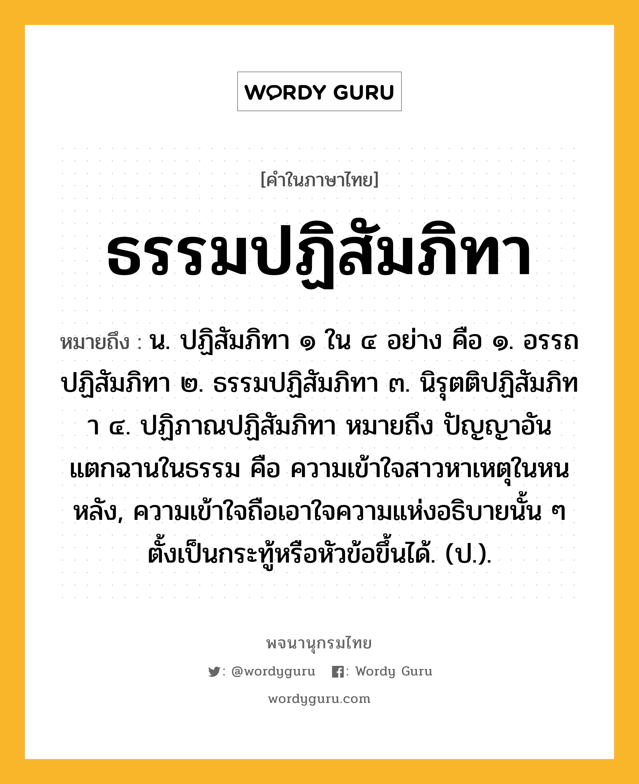 ธรรมปฏิสัมภิทา ความหมาย หมายถึงอะไร?, คำในภาษาไทย ธรรมปฏิสัมภิทา หมายถึง น. ปฏิสัมภิทา ๑ ใน ๔ อย่าง คือ ๑. อรรถปฏิสัมภิทา ๒. ธรรมปฏิสัมภิทา ๓. นิรุตติปฏิสัมภิทา ๔. ปฏิภาณปฏิสัมภิทา หมายถึง ปัญญาอันแตกฉานในธรรม คือ ความเข้าใจสาวหาเหตุในหนหลัง, ความเข้าใจถือเอาใจความแห่งอธิบายนั้น ๆ ตั้งเป็นกระทู้หรือหัวข้อขึ้นได้. (ป.).