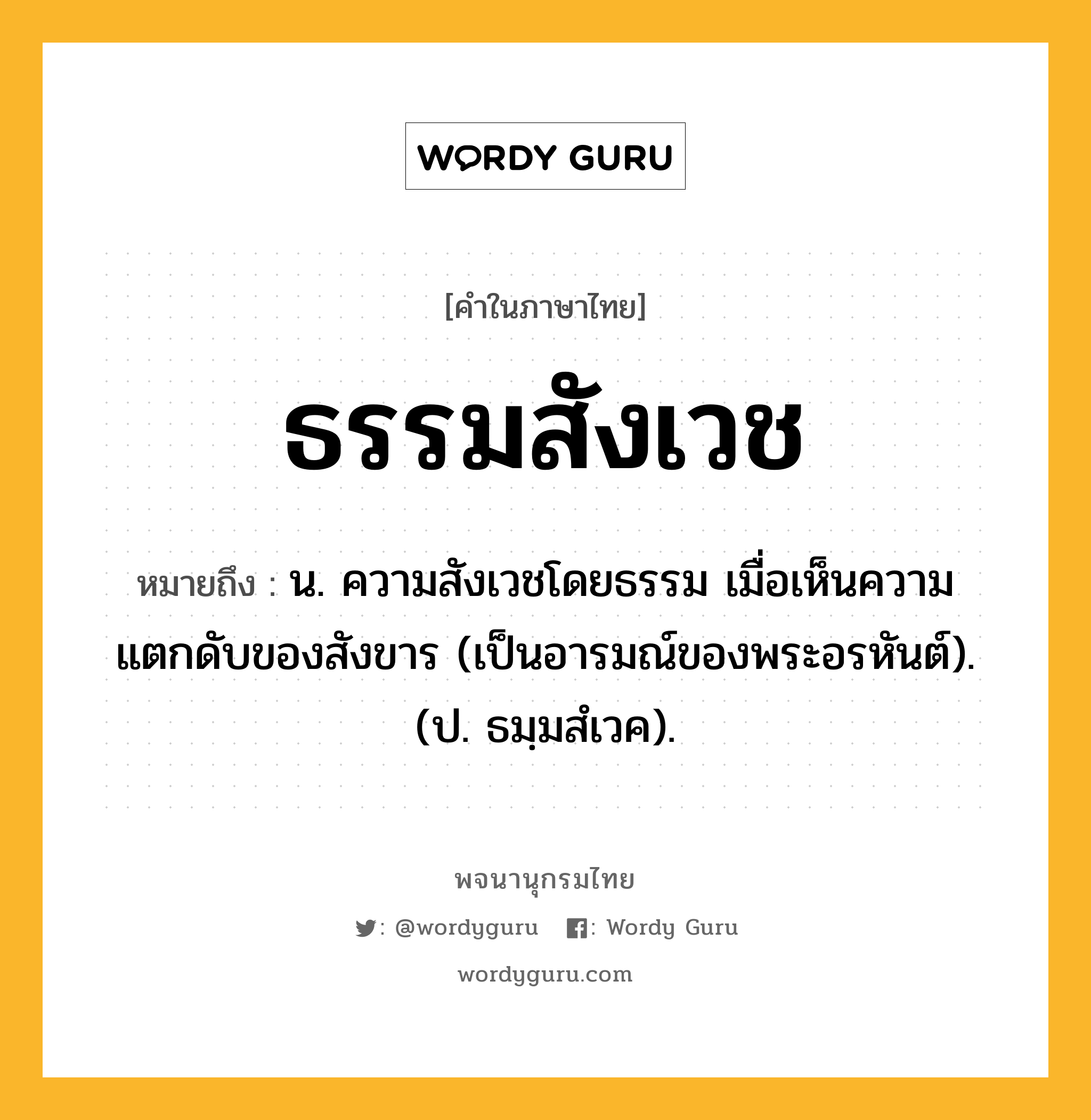 ธรรมสังเวช ความหมาย หมายถึงอะไร?, คำในภาษาไทย ธรรมสังเวช หมายถึง น. ความสังเวชโดยธรรม เมื่อเห็นความแตกดับของสังขาร (เป็นอารมณ์ของพระอรหันต์). (ป. ธมฺมสํเวค).