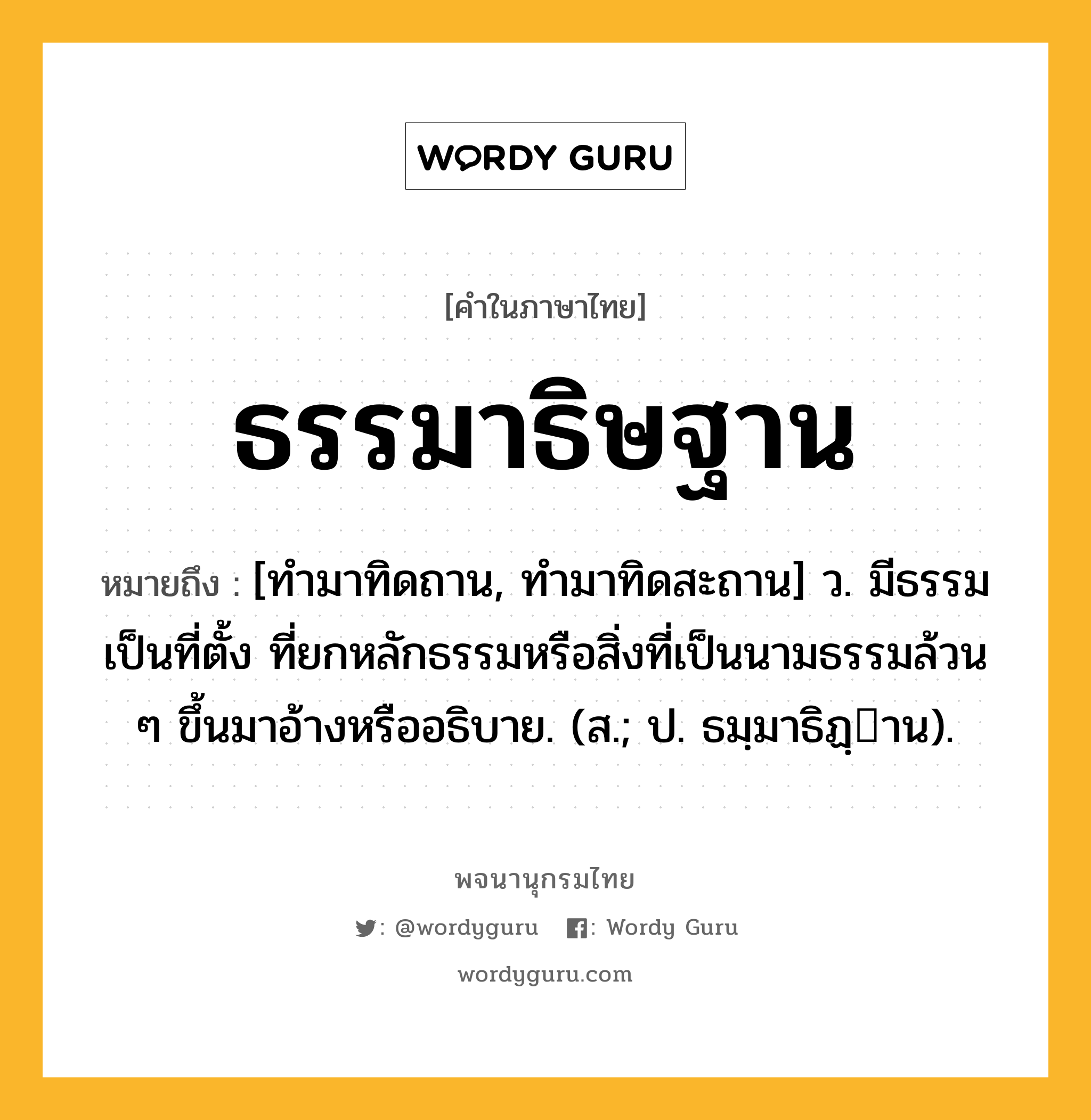 ธรรมาธิษฐาน ความหมาย หมายถึงอะไร?, คำในภาษาไทย ธรรมาธิษฐาน หมายถึง [ทํามาทิดถาน, ทำมาทิดสะถาน] ว. มีธรรมเป็นที่ตั้ง ที่ยกหลักธรรมหรือสิ่งที่เป็นนามธรรมล้วน ๆ ขึ้นมาอ้างหรืออธิบาย. (ส.; ป. ธมฺมาธิฏฺาน).