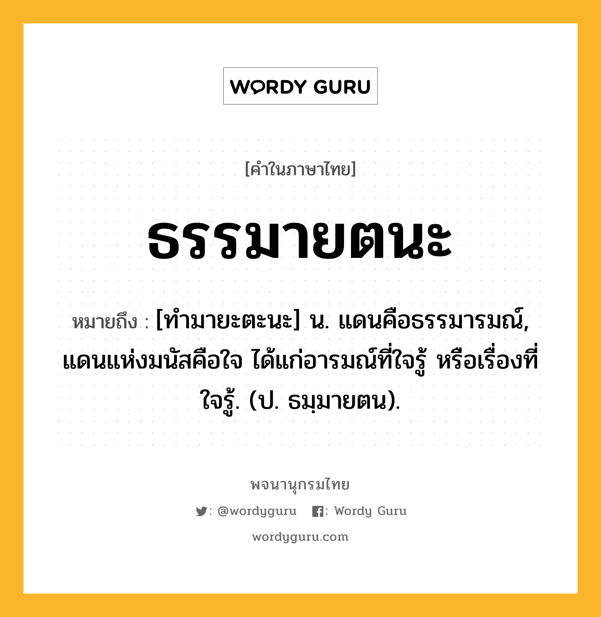 ธรรมายตนะ ความหมาย หมายถึงอะไร?, คำในภาษาไทย ธรรมายตนะ หมายถึง [ทํามายะตะนะ] น. แดนคือธรรมารมณ์, แดนแห่งมนัสคือใจ ได้แก่อารมณ์ที่ใจรู้ หรือเรื่องที่ใจรู้. (ป. ธมฺมายตน).