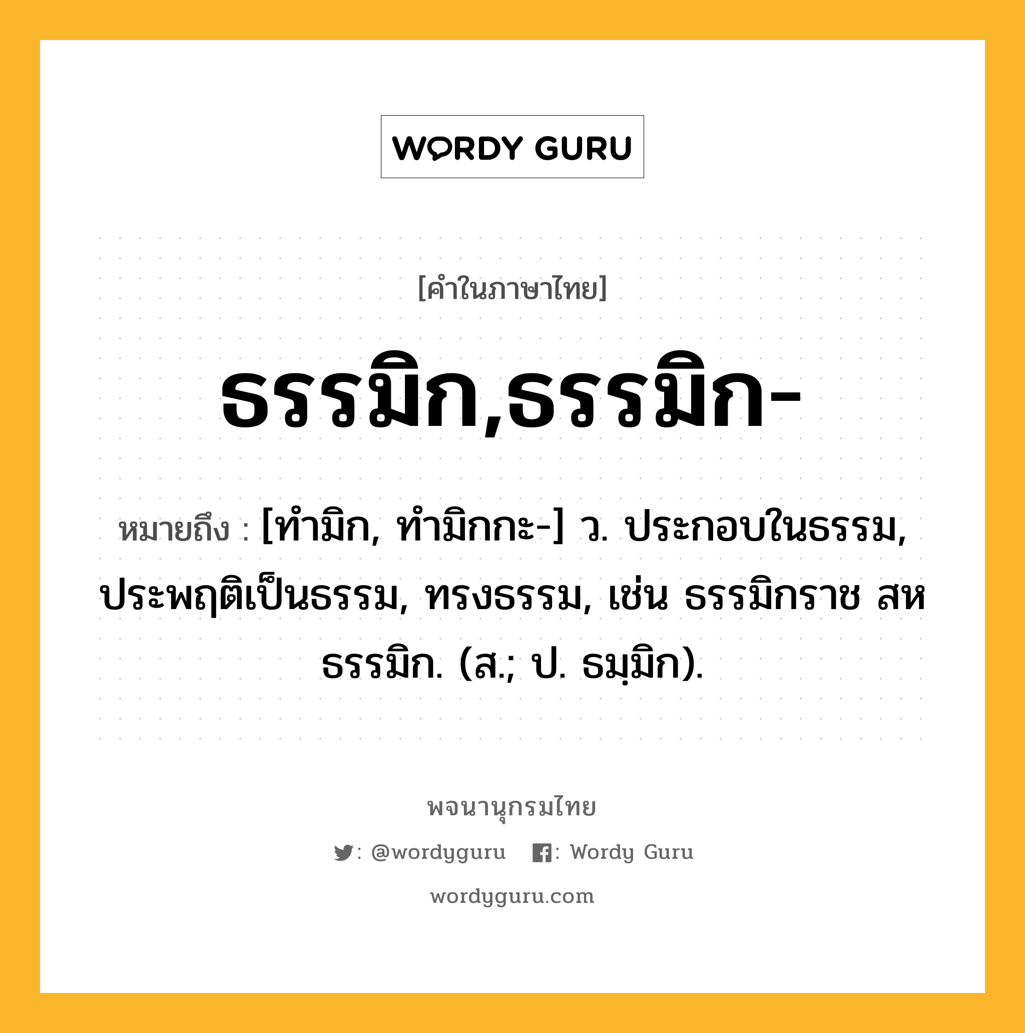 ธรรมิก,ธรรมิก- ความหมาย หมายถึงอะไร?, คำในภาษาไทย ธรรมิก,ธรรมิก- หมายถึง [ทํามิก, ทํามิกกะ-] ว. ประกอบในธรรม, ประพฤติเป็นธรรม, ทรงธรรม, เช่น ธรรมิกราช สหธรรมิก. (ส.; ป. ธมฺมิก).