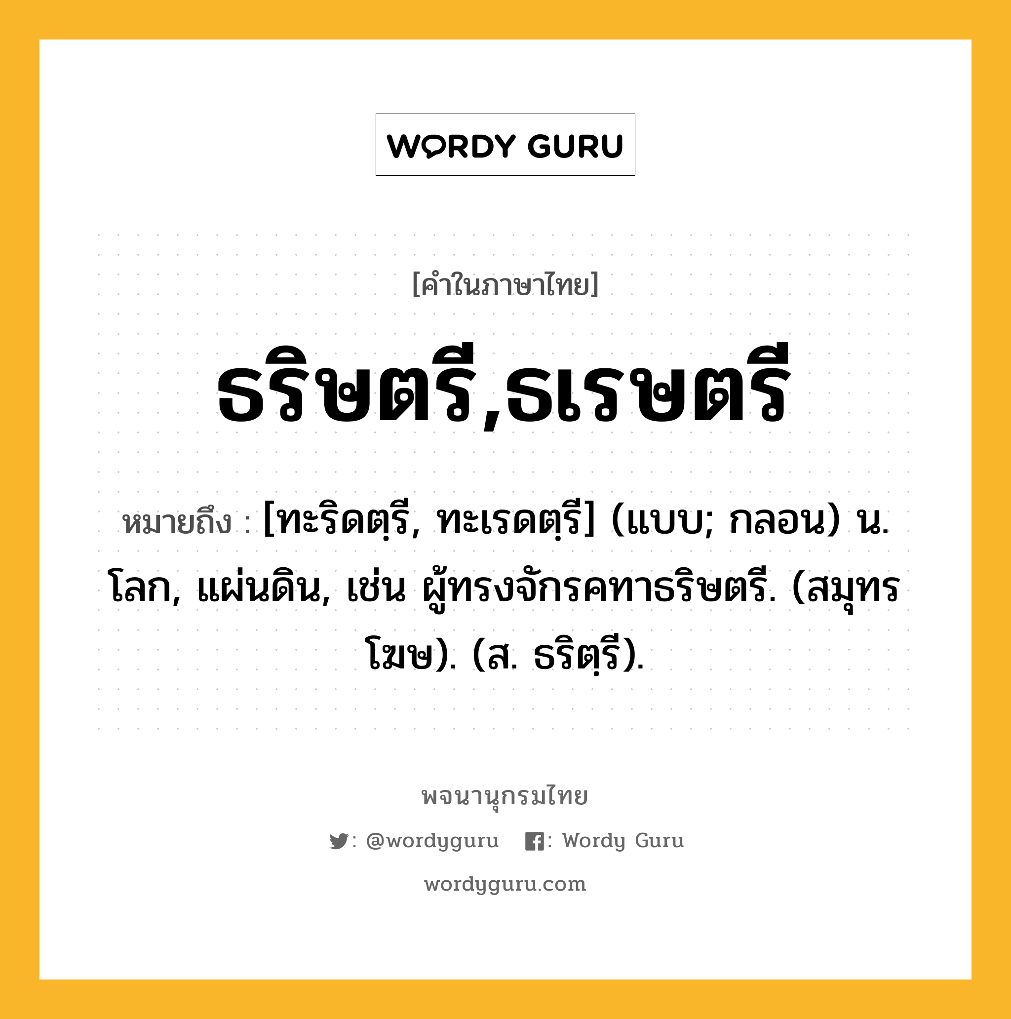 ธริษตรี,ธเรษตรี ความหมาย หมายถึงอะไร?, คำในภาษาไทย ธริษตรี,ธเรษตรี หมายถึง [ทะริดตฺรี, ทะเรดตฺรี] (แบบ; กลอน) น. โลก, แผ่นดิน, เช่น ผู้ทรงจักรคทาธริษตรี. (สมุทรโฆษ). (ส. ธริตฺรี).