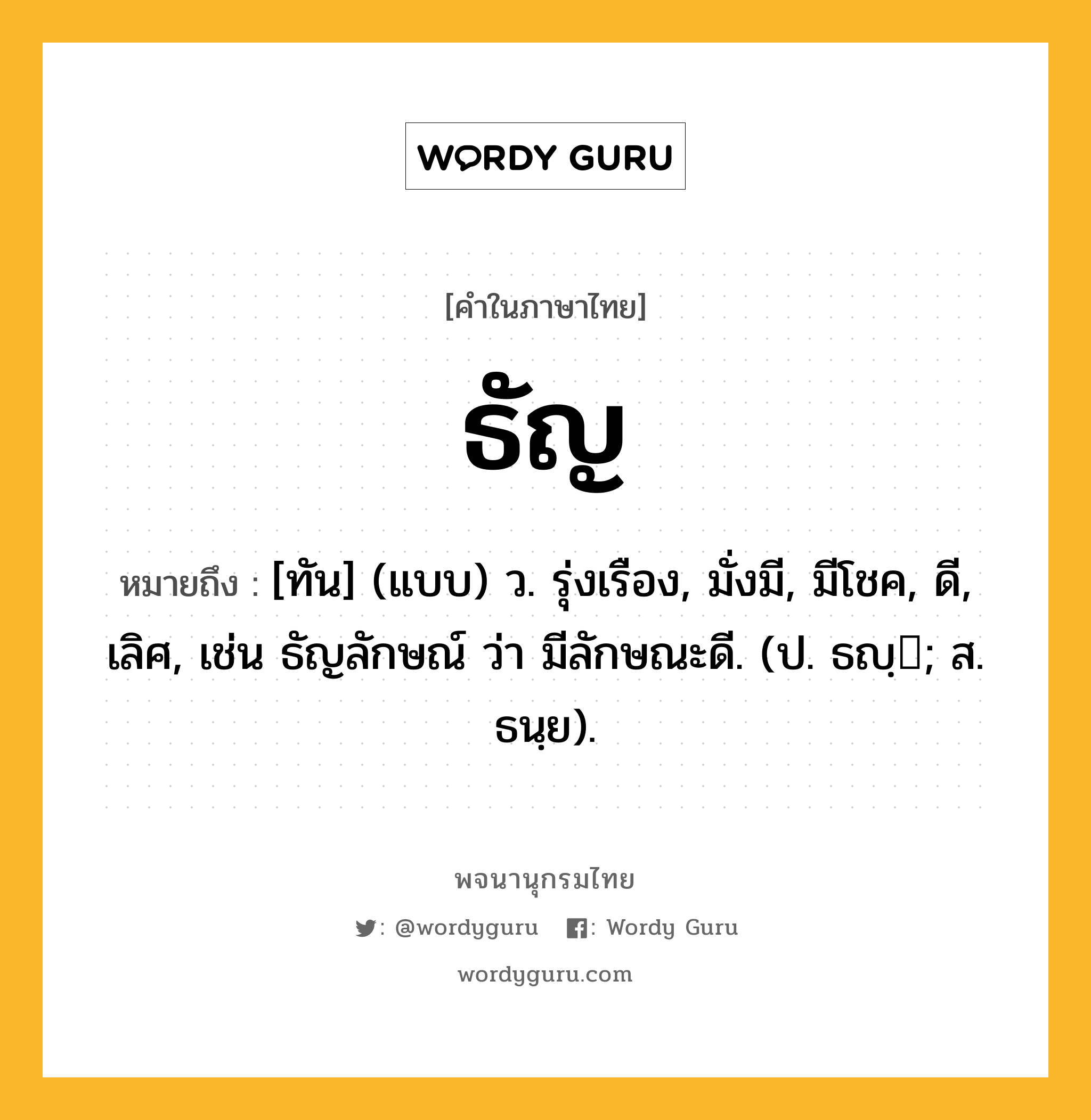 ธัญ ความหมาย หมายถึงอะไร?, คำในภาษาไทย ธัญ หมายถึง [ทัน] (แบบ) ว. รุ่งเรือง, มั่งมี, มีโชค, ดี, เลิศ, เช่น ธัญลักษณ์ ว่า มีลักษณะดี. (ป. ธญฺ; ส. ธนฺย).