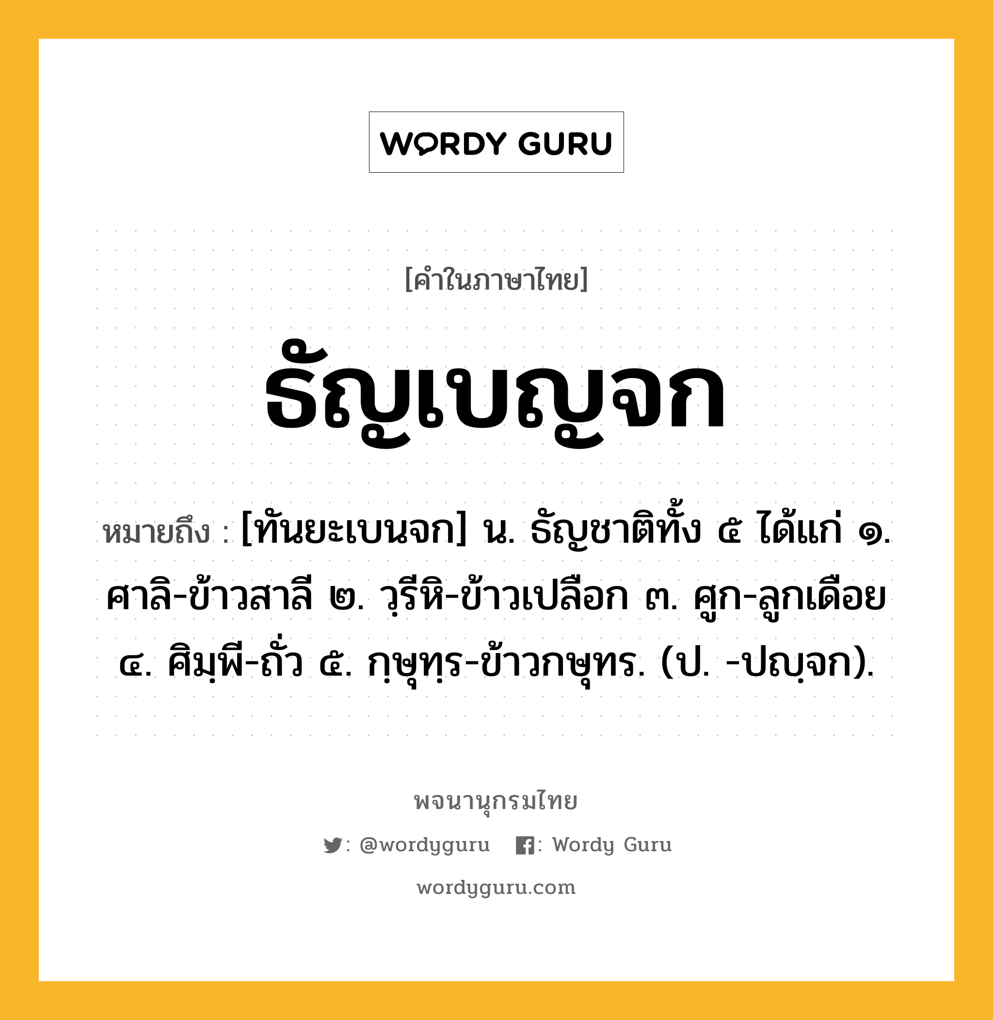 ธัญเบญจก ความหมาย หมายถึงอะไร?, คำในภาษาไทย ธัญเบญจก หมายถึง [ทันยะเบนจก] น. ธัญชาติทั้ง ๕ ได้แก่ ๑. ศาลิ-ข้าวสาลี ๒. วฺรีหิ-ข้าวเปลือก ๓. ศูก-ลูกเดือย ๔. ศิมฺพี-ถั่ว ๕. กฺษุทฺร-ข้าวกษุทร. (ป. -ปญฺจก).