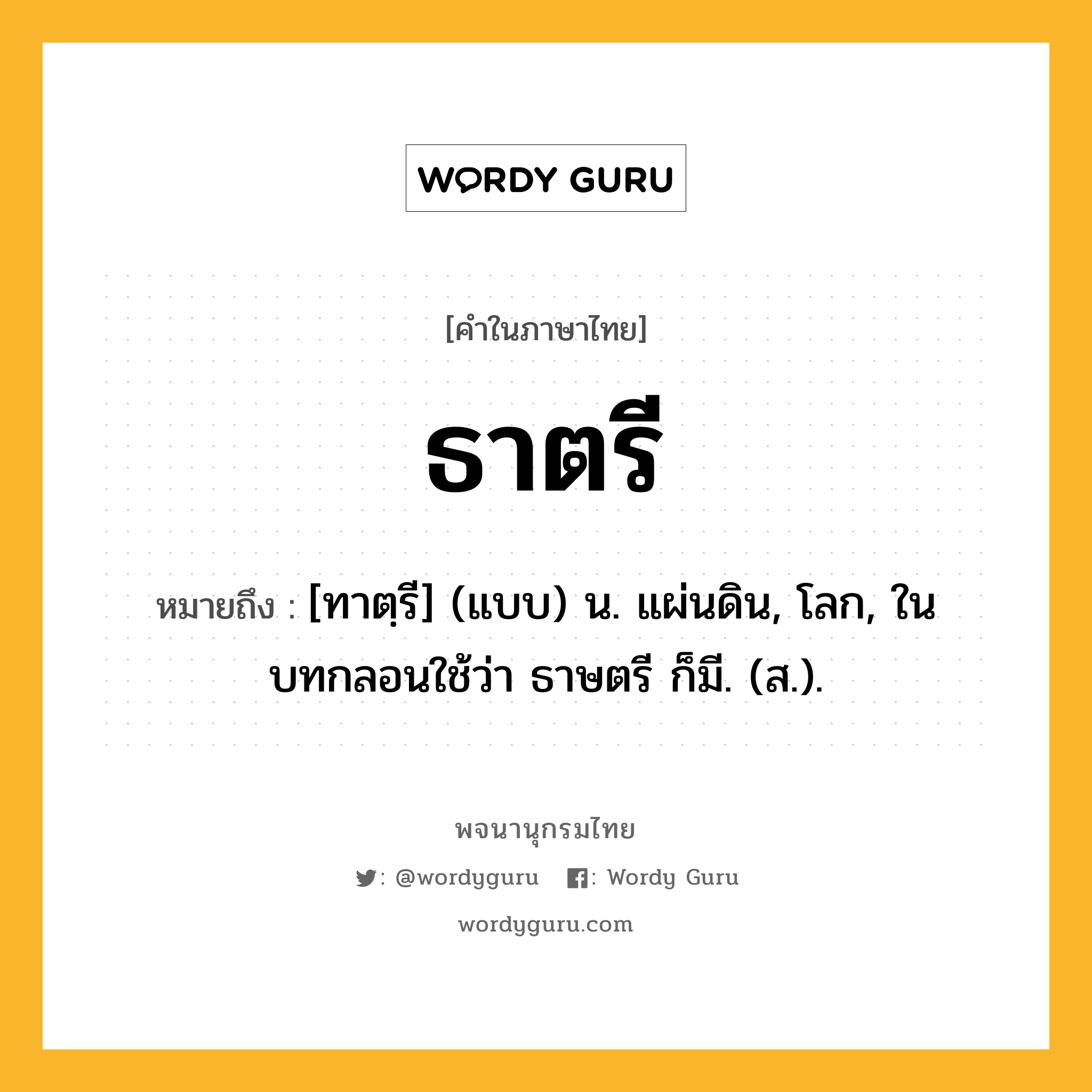 ธาตรี ความหมาย หมายถึงอะไร?, คำในภาษาไทย ธาตรี หมายถึง [ทาตฺรี] (แบบ) น. แผ่นดิน, โลก, ในบทกลอนใช้ว่า ธาษตรี ก็มี. (ส.).