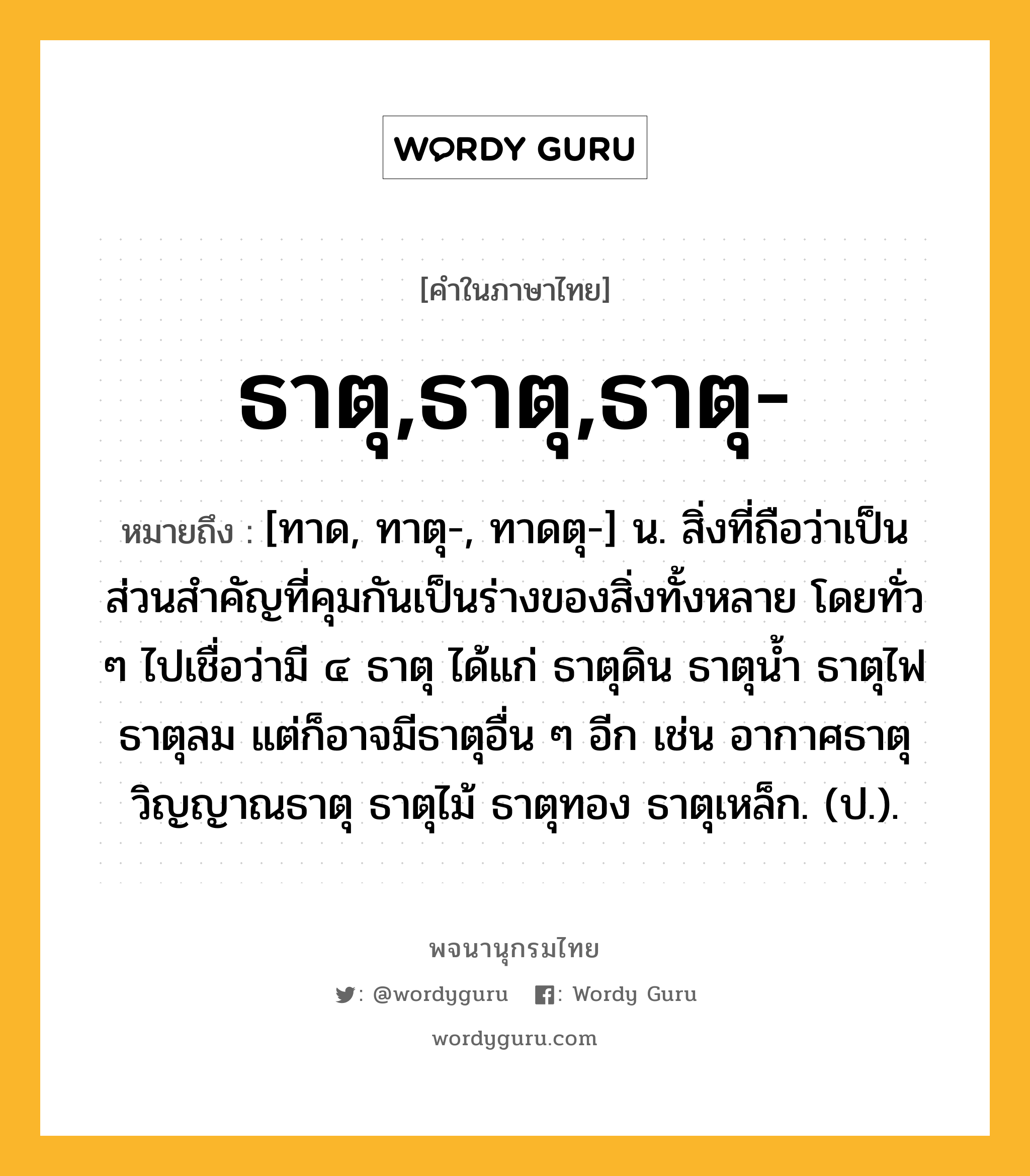 ธาตุ,ธาตุ,ธาตุ- ความหมาย หมายถึงอะไร?, คำในภาษาไทย ธาตุ,ธาตุ,ธาตุ- หมายถึง [ทาด, ทาตุ-, ทาดตุ-] น. สิ่งที่ถือว่าเป็นส่วนสําคัญที่คุมกันเป็นร่างของสิ่งทั้งหลาย โดยทั่ว ๆ ไปเชื่อว่ามี ๔ ธาตุ ได้แก่ ธาตุดิน ธาตุนํ้า ธาตุไฟ ธาตุลม แต่ก็อาจมีธาตุอื่น ๆ อีก เช่น อากาศธาตุ วิญญาณธาตุ ธาตุไม้ ธาตุทอง ธาตุเหล็ก. (ป.).