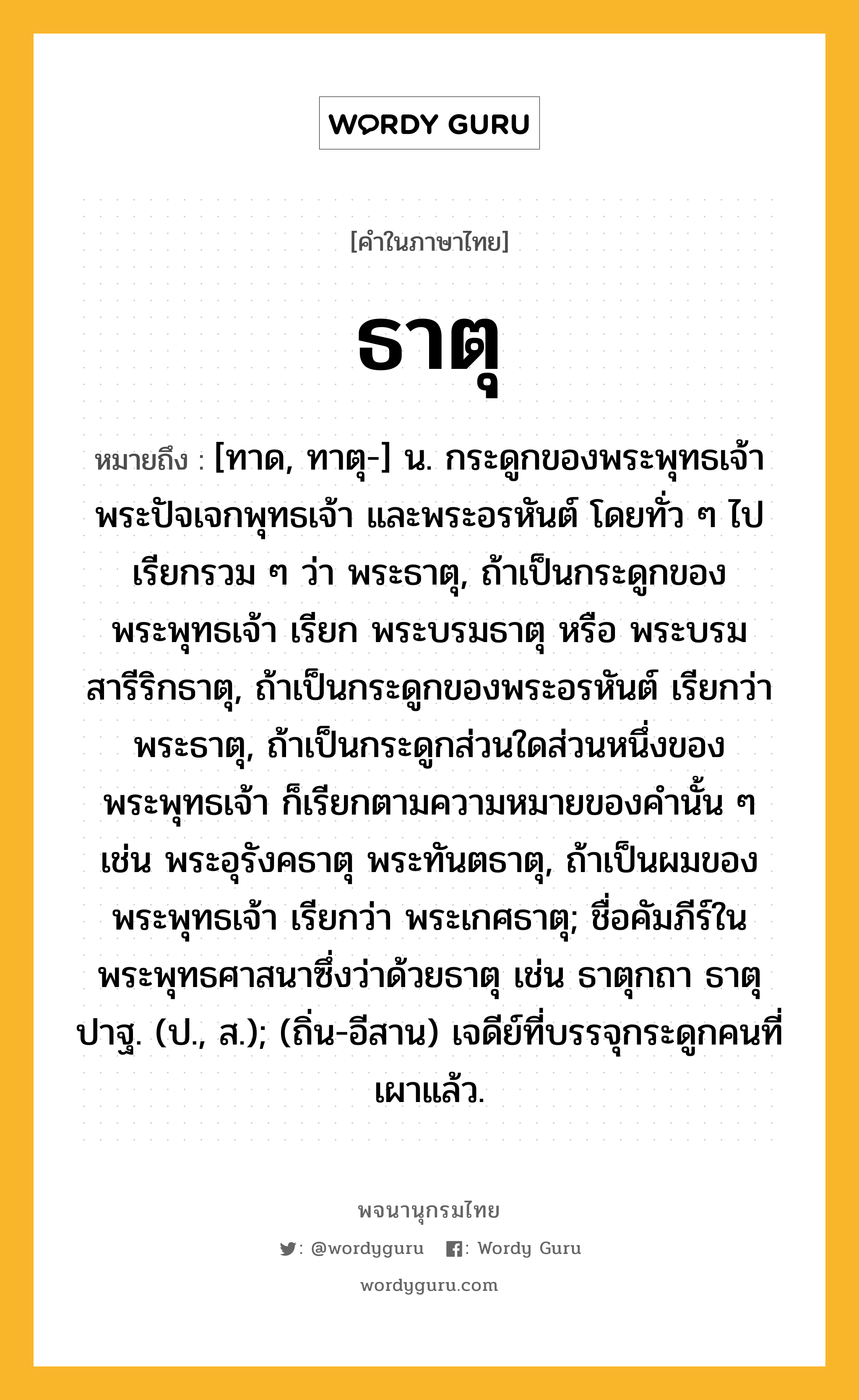 ธาตุ ความหมาย หมายถึงอะไร?, คำในภาษาไทย ธาตุ หมายถึง [ทาด, ทาตุ-] น. กระดูกของพระพุทธเจ้า พระปัจเจกพุทธเจ้า และพระอรหันต์ โดยทั่ว ๆ ไปเรียกรวม ๆ ว่า พระธาตุ, ถ้าเป็นกระดูกของพระพุทธเจ้า เรียก พระบรมธาตุ หรือ พระบรมสารีริกธาตุ, ถ้าเป็นกระดูกของพระอรหันต์ เรียกว่า พระธาตุ, ถ้าเป็นกระดูกส่วนใดส่วนหนึ่งของพระพุทธเจ้า ก็เรียกตามความหมายของคํานั้น ๆ เช่น พระอุรังคธาตุ พระทันตธาตุ, ถ้าเป็นผมของพระพุทธเจ้า เรียกว่า พระเกศธาตุ; ชื่อคัมภีร์ในพระพุทธศาสนาซึ่งว่าด้วยธาตุ เช่น ธาตุกถา ธาตุปาฐ. (ป., ส.); (ถิ่น-อีสาน) เจดีย์ที่บรรจุกระดูกคนที่เผาแล้ว.