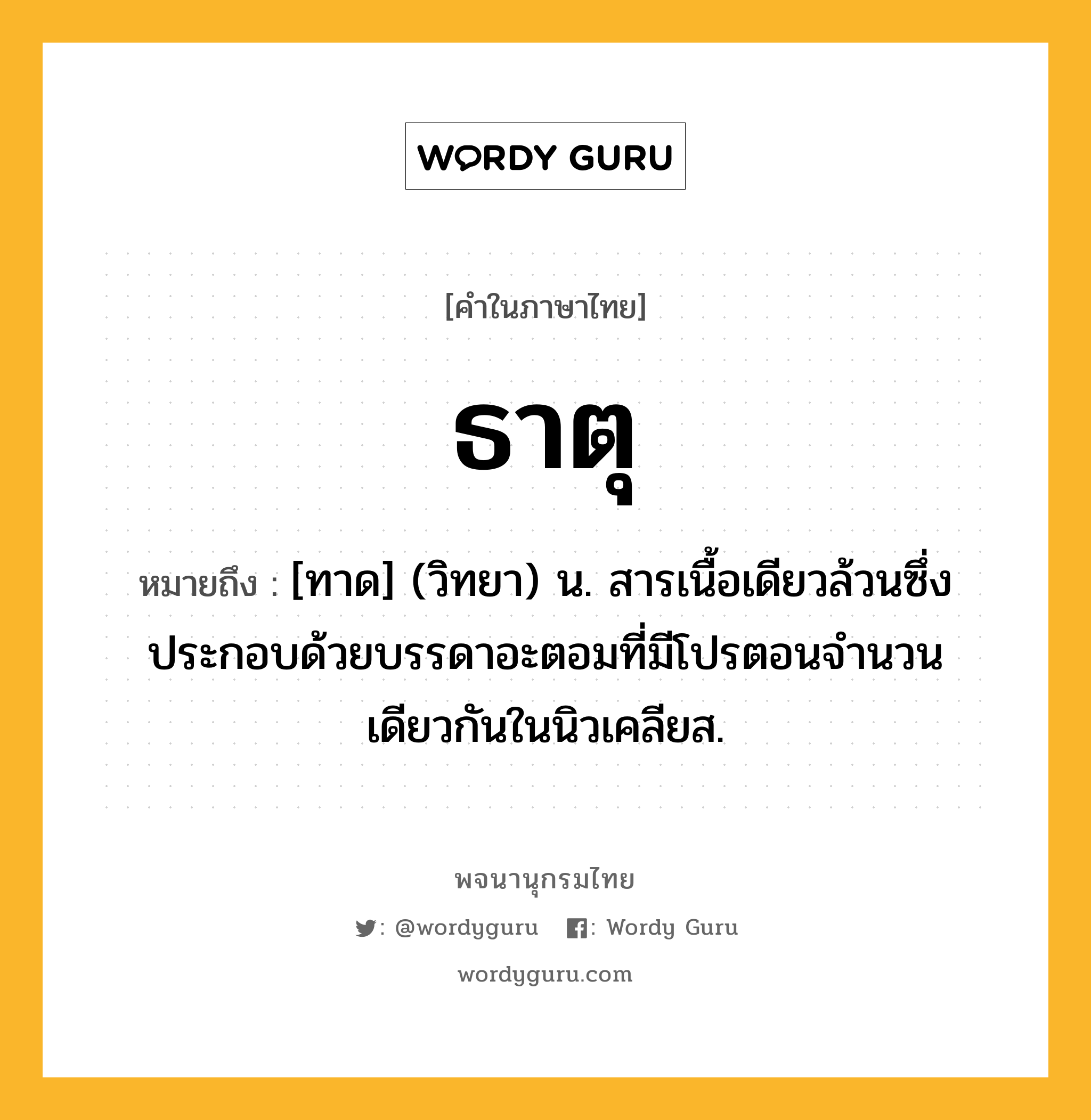 ธาตุ ความหมาย หมายถึงอะไร?, คำในภาษาไทย ธาตุ หมายถึง [ทาด] (วิทยา) น. สารเนื้อเดียวล้วนซึ่งประกอบด้วยบรรดาอะตอมที่มีโปรตอนจํานวนเดียวกันในนิวเคลียส.