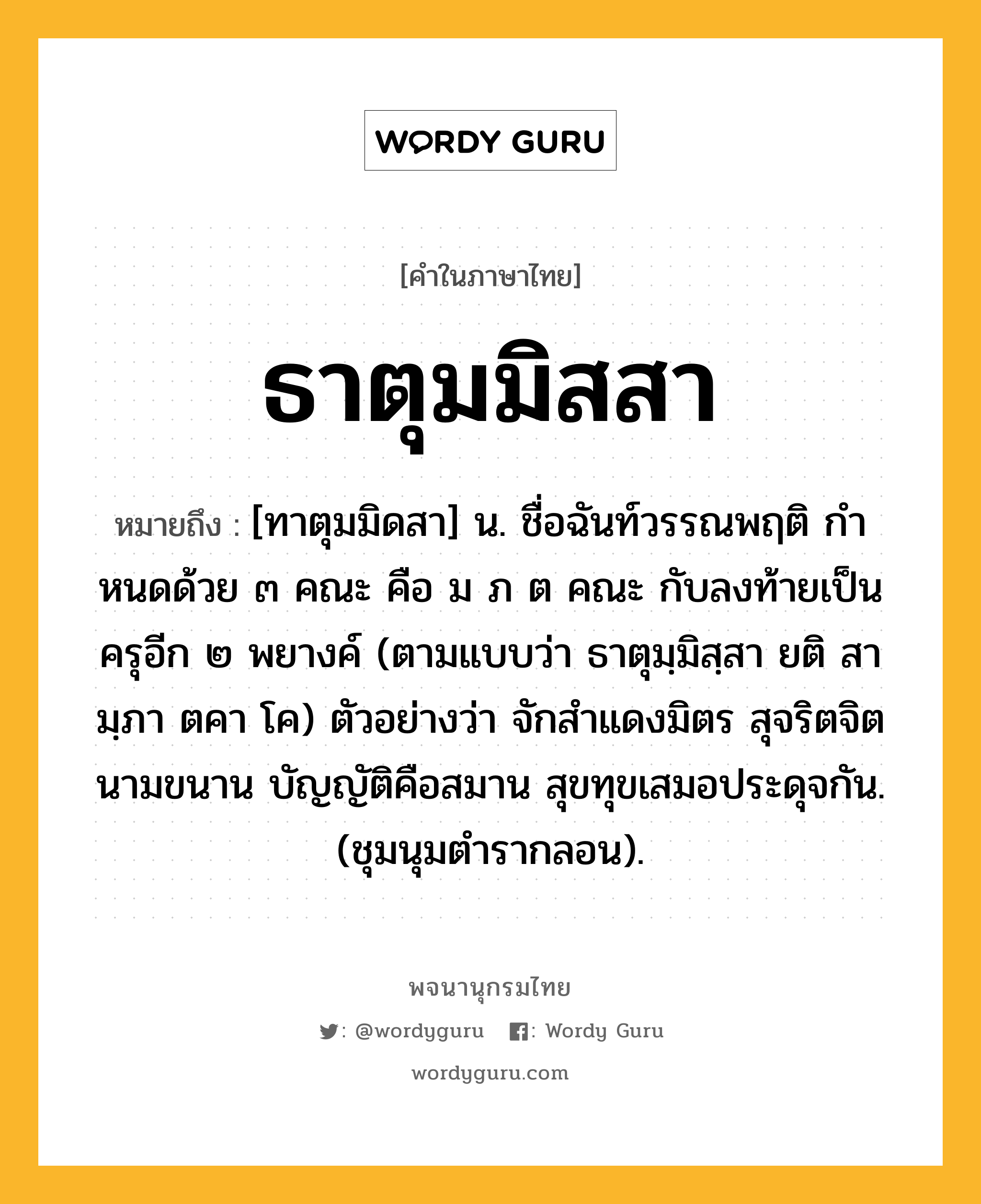 ธาตุมมิสสา ความหมาย หมายถึงอะไร?, คำในภาษาไทย ธาตุมมิสสา หมายถึง [ทาตุมมิดสา] น. ชื่อฉันท์วรรณพฤติ กําหนดด้วย ๓ คณะ คือ ม ภ ต คณะ กับลงท้ายเป็นครุอีก ๒ พยางค์ (ตามแบบว่า ธาตุมฺมิสฺสา ยติ สา มฺภา ตคา โค) ตัวอย่างว่า จักสําแดงมิตร สุจริตจิตนามขนาน บัญญัติคือสมาน สุขทุขเสมอประดุจกัน. (ชุมนุมตํารากลอน).