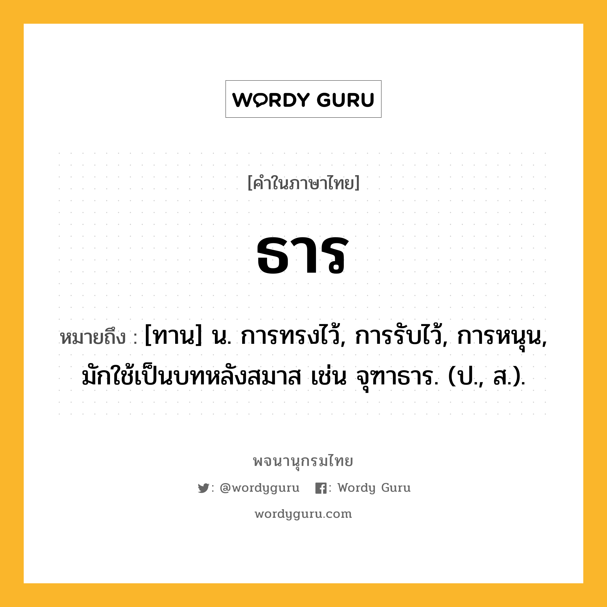 ธาร ความหมาย หมายถึงอะไร?, คำในภาษาไทย ธาร หมายถึง [ทาน] น. การทรงไว้, การรับไว้, การหนุน, มักใช้เป็นบทหลังสมาส เช่น จุฑาธาร. (ป., ส.).