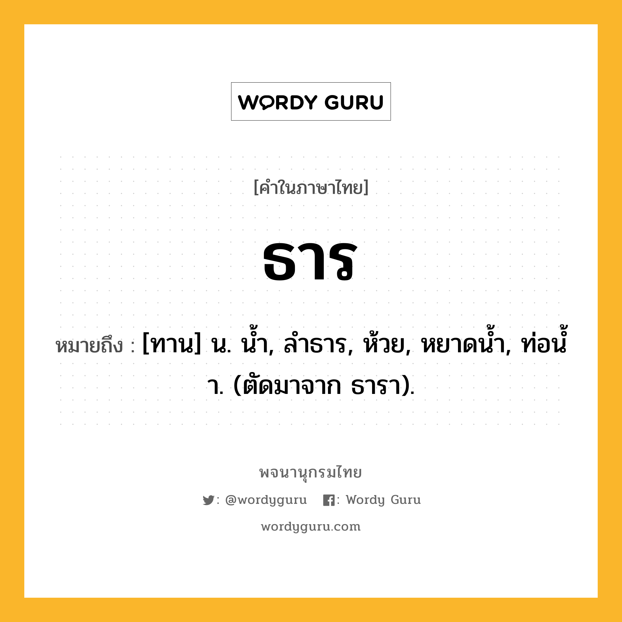 ธาร ความหมาย หมายถึงอะไร?, คำในภาษาไทย ธาร หมายถึง [ทาน] น. นํ้า, ลําธาร, ห้วย, หยาดนํ้า, ท่อนํ้า. (ตัดมาจาก ธารา).