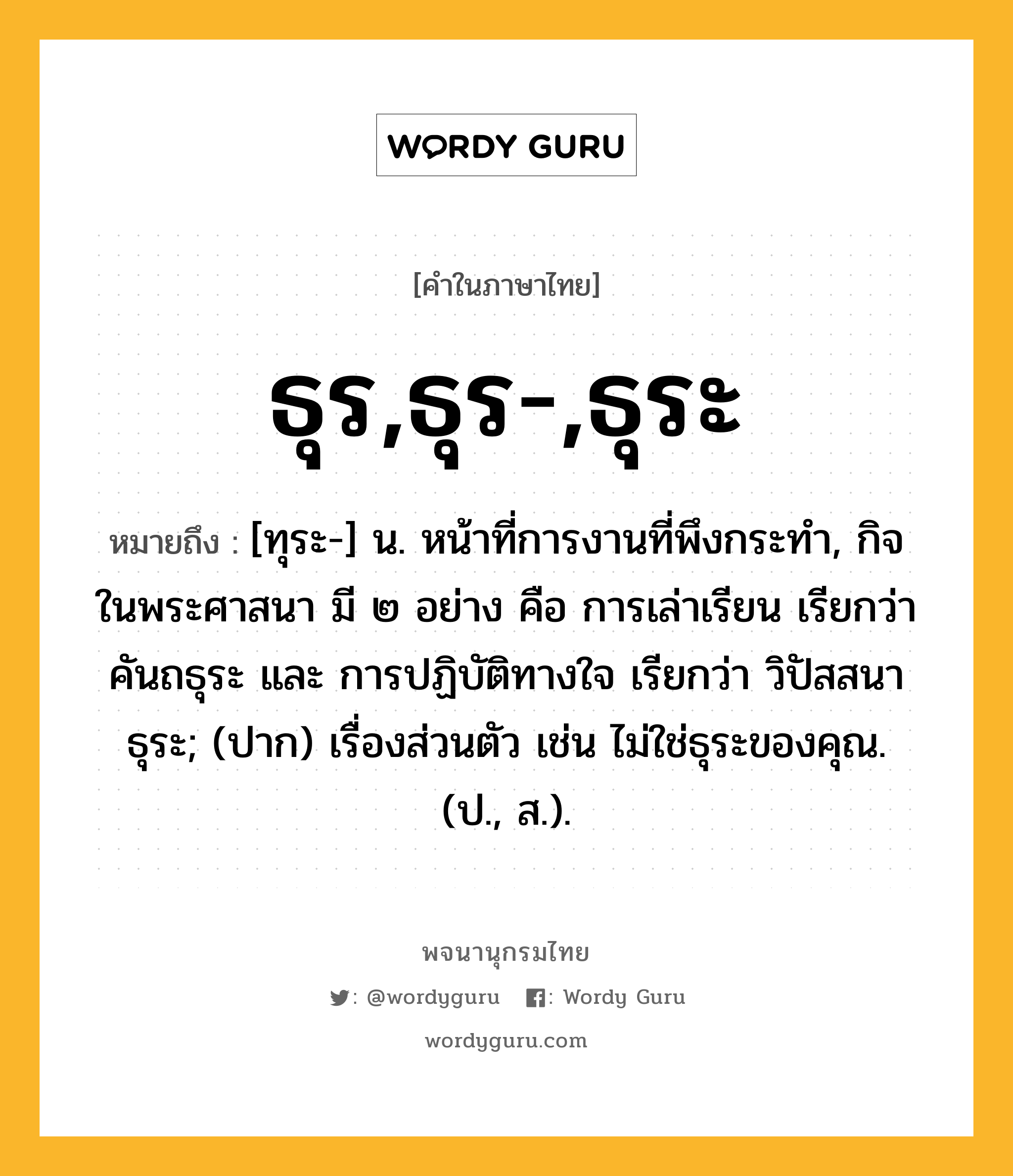 ธุร,ธุร-,ธุระ ความหมาย หมายถึงอะไร?, คำในภาษาไทย ธุร,ธุร-,ธุระ หมายถึง [ทุระ-] น. หน้าที่การงานที่พึงกระทํา, กิจในพระศาสนา มี ๒ อย่าง คือ การเล่าเรียน เรียกว่า คันถธุระ และ การปฏิบัติทางใจ เรียกว่า วิปัสสนาธุระ; (ปาก) เรื่องส่วนตัว เช่น ไม่ใช่ธุระของคุณ. (ป., ส.).