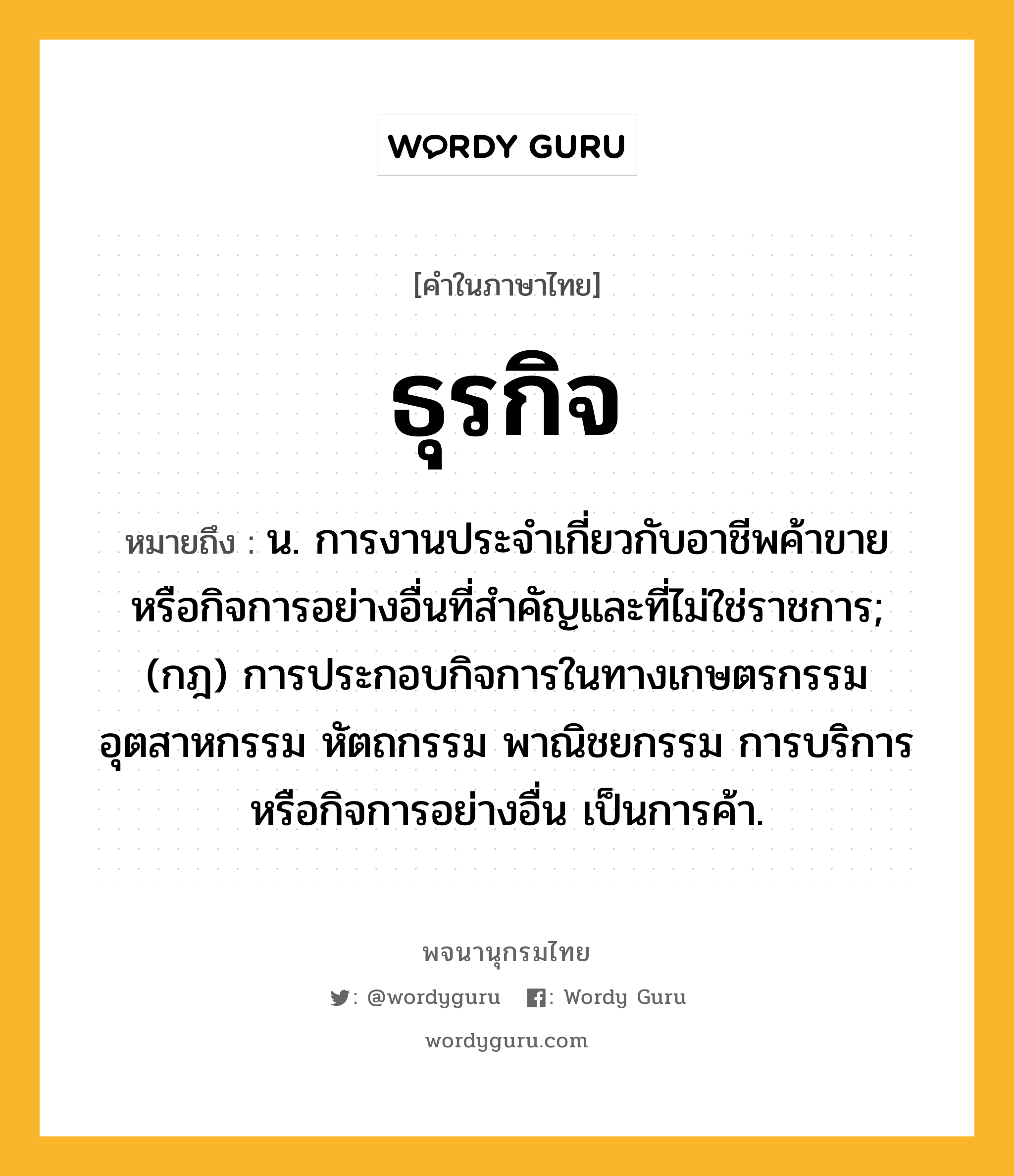 ธุรกิจ ความหมาย หมายถึงอะไร?, คำในภาษาไทย ธุรกิจ หมายถึง น. การงานประจําเกี่ยวกับอาชีพค้าขาย หรือกิจการอย่างอื่นที่สําคัญและที่ไม่ใช่ราชการ; (กฎ) การประกอบกิจการในทางเกษตรกรรม อุตสาหกรรม หัตถกรรม พาณิชยกรรม การบริการ หรือกิจการอย่างอื่น เป็นการค้า.