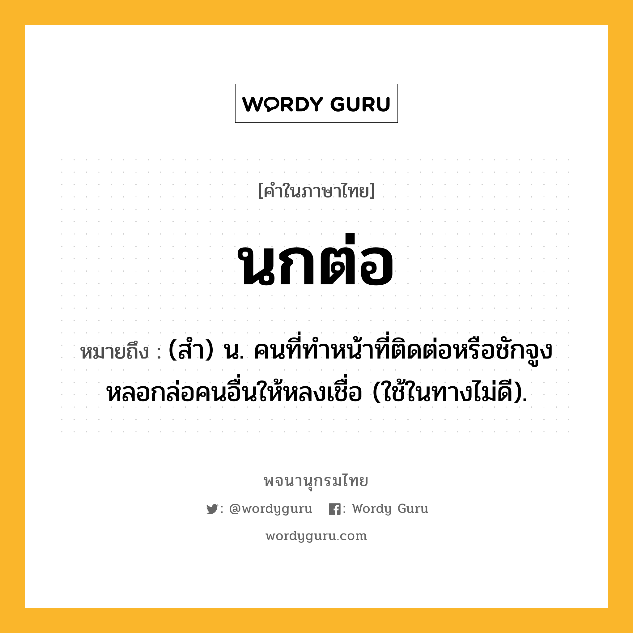 นกต่อ ความหมาย หมายถึงอะไร?, คำในภาษาไทย นกต่อ หมายถึง (สํา) น. คนที่ทําหน้าที่ติดต่อหรือชักจูงหลอกล่อคนอื่นให้หลงเชื่อ (ใช้ในทางไม่ดี).