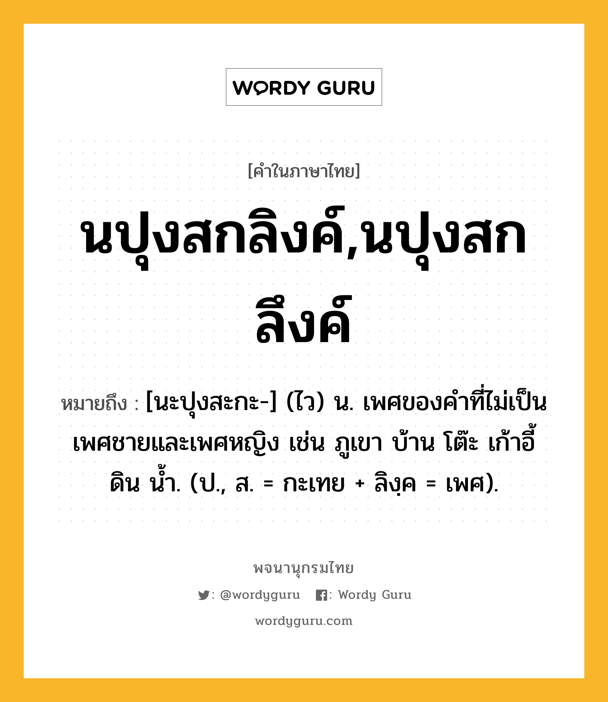 นปุงสกลิงค์,นปุงสกลึงค์ ความหมาย หมายถึงอะไร?, คำในภาษาไทย นปุงสกลิงค์,นปุงสกลึงค์ หมายถึง [นะปุงสะกะ-] (ไว) น. เพศของคําที่ไม่เป็นเพศชายและเพศหญิง เช่น ภูเขา บ้าน โต๊ะ เก้าอี้ ดิน นํ้า. (ป., ส. = กะเทย + ลิงฺค = เพศ).