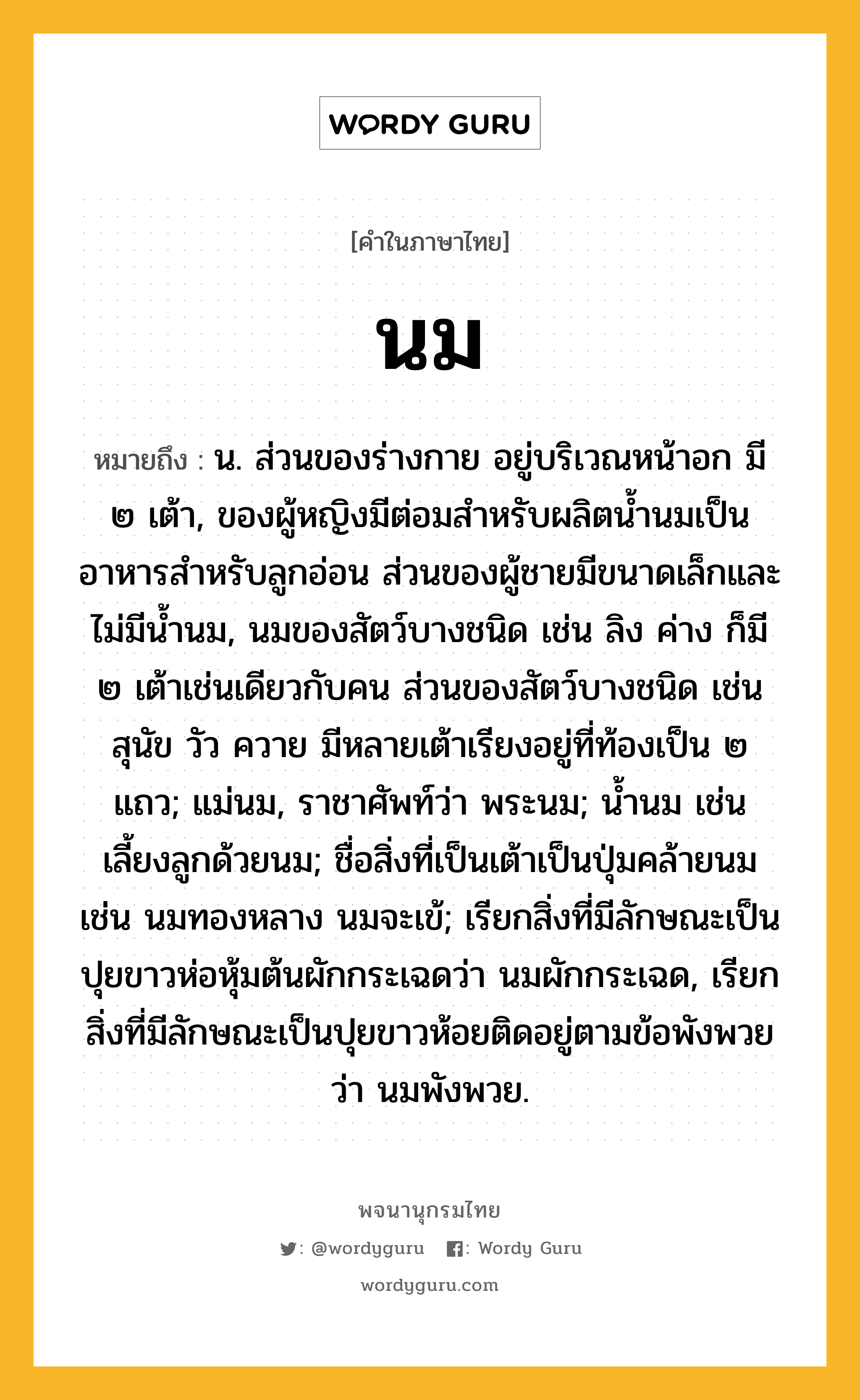 นม ความหมาย หมายถึงอะไร?, คำในภาษาไทย นม หมายถึง น. ส่วนของร่างกาย อยู่บริเวณหน้าอก มี ๒ เต้า, ของผู้หญิงมีต่อมสำหรับผลิตน้ำนมเป็นอาหารสำหรับลูกอ่อน ส่วนของผู้ชายมีขนาดเล็กและไม่มีน้ำนม, นมของสัตว์บางชนิด เช่น ลิง ค่าง ก็มี ๒ เต้าเช่นเดียวกับคน ส่วนของสัตว์บางชนิด เช่น สุนัข วัว ควาย มีหลายเต้าเรียงอยู่ที่ท้องเป็น ๒ แถว; แม่นม, ราชาศัพท์ว่า พระนม; น้ำนม เช่น เลี้ยงลูกด้วยนม; ชื่อสิ่งที่เป็นเต้าเป็นปุ่มคล้ายนม เช่น นมทองหลาง นมจะเข้; เรียกสิ่งที่มีลักษณะเป็นปุยขาวห่อหุ้มต้นผักกระเฉดว่า นมผักกระเฉด, เรียกสิ่งที่มีลักษณะเป็นปุยขาวห้อยติดอยู่ตามข้อพังพวยว่า นมพังพวย.