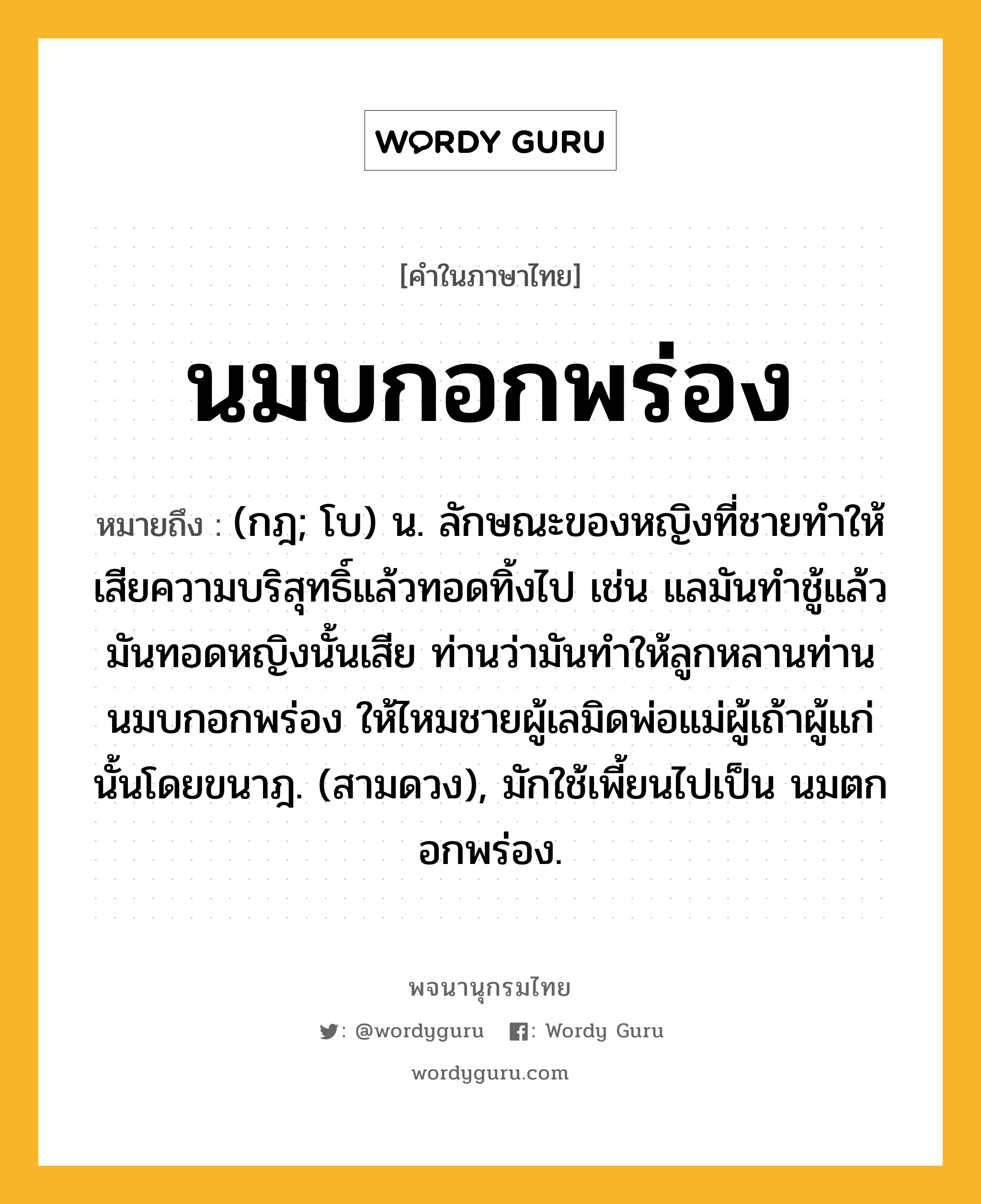 นมบกอกพร่อง ความหมาย หมายถึงอะไร?, คำในภาษาไทย นมบกอกพร่อง หมายถึง (กฎ; โบ) น. ลักษณะของหญิงที่ชายทําให้เสียความบริสุทธิ์แล้วทอดทิ้งไป เช่น แลมันทําชู้แล้วมันทอดหญิงนั้นเสีย ท่านว่ามันทําให้ลูกหลานท่านนมบกอกพร่อง ให้ไหมชายผู้เลมิดพ่อแม่ผู้เถ้าผู้แก่นั้นโดยขนาฎ. (สามดวง), มักใช้เพี้ยนไปเป็น นมตกอกพร่อง.