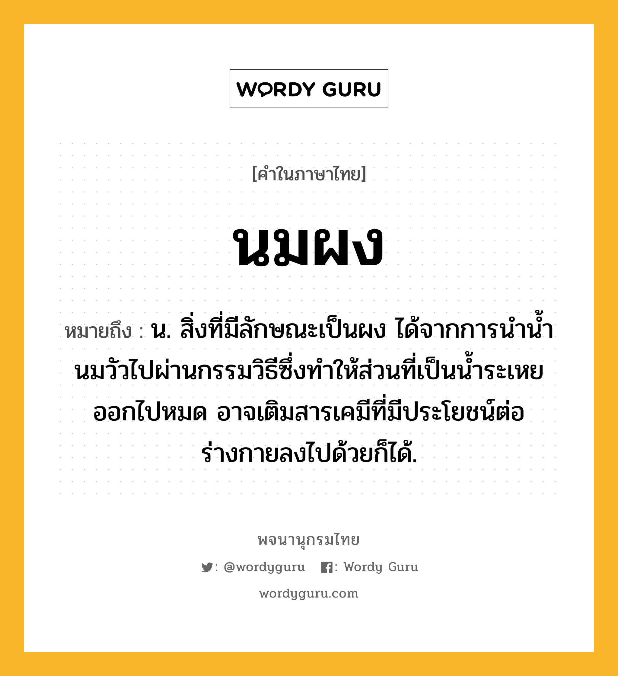 นมผง ความหมาย หมายถึงอะไร?, คำในภาษาไทย นมผง หมายถึง น. สิ่งที่มีลักษณะเป็นผง ได้จากการนํานํ้านมวัวไปผ่านกรรมวิธีซึ่งทําให้ส่วนที่เป็นนํ้าระเหยออกไปหมด อาจเติมสารเคมีที่มีประโยชน์ต่อร่างกายลงไปด้วยก็ได้.