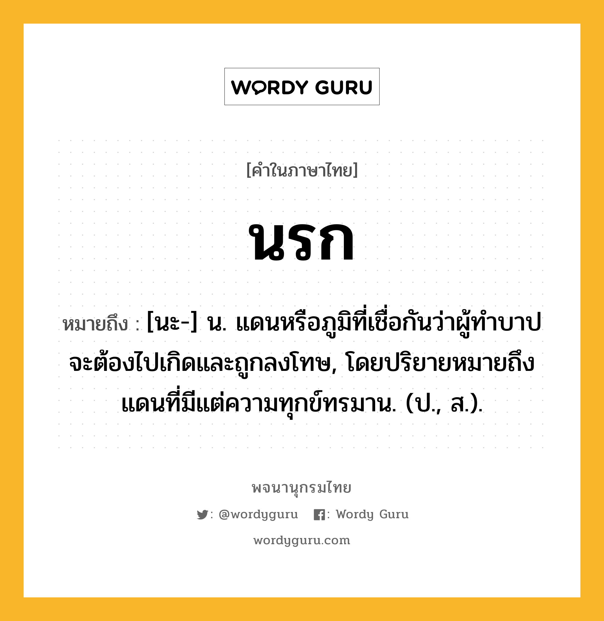 นรก ความหมาย หมายถึงอะไร?, คำในภาษาไทย นรก หมายถึง [นะ-] น. แดนหรือภูมิที่เชื่อกันว่าผู้ทําบาปจะต้องไปเกิดและถูกลงโทษ, โดยปริยายหมายถึงแดนที่มีแต่ความทุกข์ทรมาน. (ป., ส.).