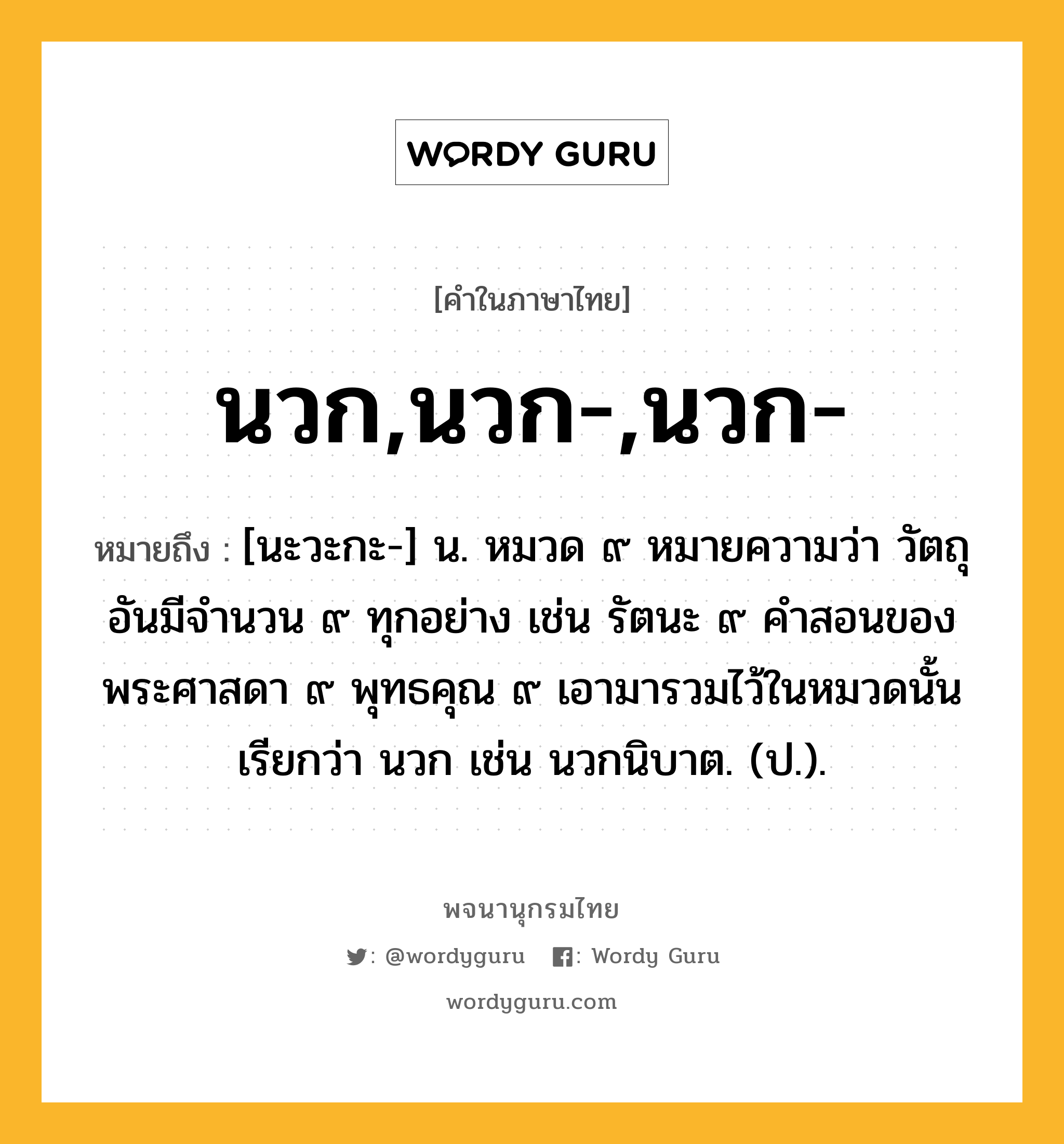 นวก,นวก-,นวก- ความหมาย หมายถึงอะไร?, คำในภาษาไทย นวก,นวก-,นวก- หมายถึง [นะวะกะ-] น. หมวด ๙ หมายความว่า วัตถุอันมีจํานวน ๙ ทุกอย่าง เช่น รัตนะ ๙ คําสอนของพระศาสดา ๙ พุทธคุณ ๙ เอามารวมไว้ในหมวดนั้น เรียกว่า นวก เช่น นวกนิบาต. (ป.).