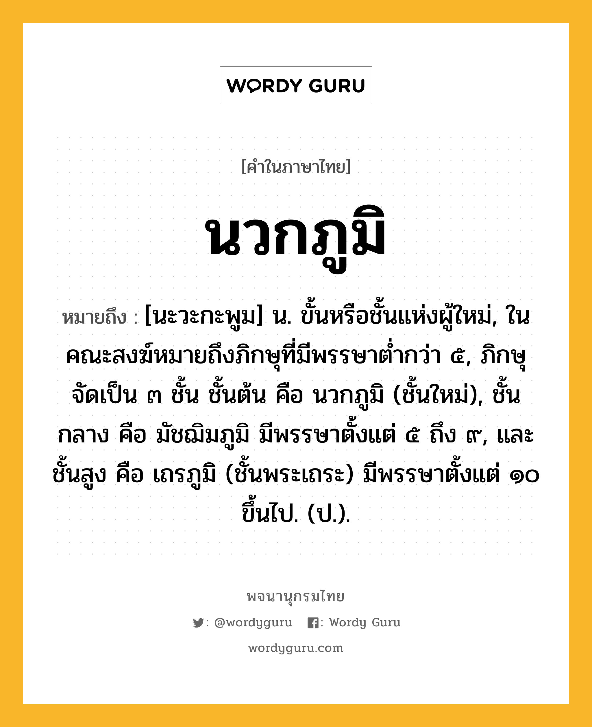 นวกภูมิ ความหมาย หมายถึงอะไร?, คำในภาษาไทย นวกภูมิ หมายถึง [นะวะกะพูม] น. ขั้นหรือชั้นแห่งผู้ใหม่, ในคณะสงฆ์หมายถึงภิกษุที่มีพรรษาต่ำกว่า ๕, ภิกษุจัดเป็น ๓ ชั้น ชั้นต้น คือ นวกภูมิ (ชั้นใหม่), ชั้นกลาง คือ มัชฌิมภูมิ มีพรรษาตั้งแต่ ๕ ถึง ๙, และ ชั้นสูง คือ เถรภูมิ (ชั้นพระเถระ) มีพรรษาตั้งแต่ ๑๐ ขึ้นไป. (ป.).