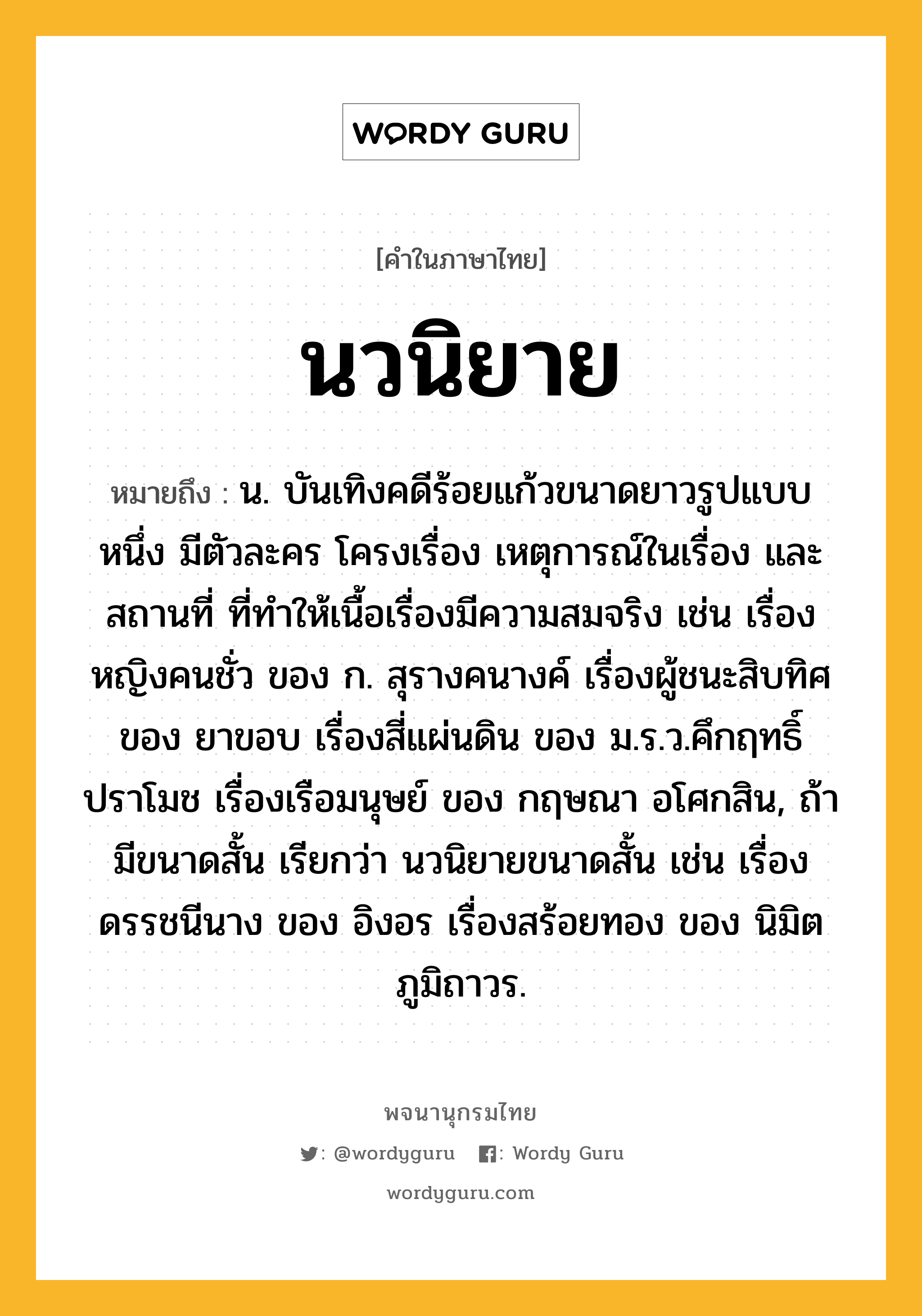 นวนิยาย ความหมาย หมายถึงอะไร?, คำในภาษาไทย นวนิยาย หมายถึง น. บันเทิงคดีร้อยแก้วขนาดยาวรูปแบบหนึ่ง มีตัวละคร โครงเรื่อง เหตุการณ์ในเรื่อง และสถานที่ ที่ทำให้เนื้อเรื่องมีความสมจริง เช่น เรื่องหญิงคนชั่ว ของ ก. สุรางคนางค์ เรื่องผู้ชนะสิบทิศ ของ ยาขอบ เรื่องสี่แผ่นดิน ของ ม.ร.ว.คึกฤทธิ์ ปราโมช เรื่องเรือมนุษย์ ของ กฤษณา อโศกสิน, ถ้ามีขนาดสั้น เรียกว่า นวนิยายขนาดสั้น เช่น เรื่องดรรชนีนาง ของ อิงอร เรื่องสร้อยทอง ของ นิมิต ภูมิถาวร.